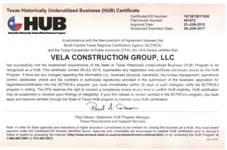 Texas Historically Underutilized Business (HUB) Certificate
Certificate/VID Number:
File/Vendor Number:
Approval Date:
Scheduled Expiration Date:
i MrtHfnlly UndmUKudBwbw ftagmn
In accordance with the Memorandum of Agreement between the
South Central Texas Regional CertificationAgency(SCTRCA)
and the Texas Comptroller of Public Accounts (CPA), the CPA hereby certifies that
1473878911500
491672
23-JUN-2015
30-JUN-2017
VELA CONSTRUCTION GROUP, LLC
has successfully met the established requirements of the State of Texas Historically Underutilized Business (HUB) Program to be
recognized as a HUB. This certificate, printed 09-JUL-2015, supersedes any registration and certificate previously issued by the HUB
Program. If there are any changes regarding the information (i.e., business structure, ownership, day-to-day management, operational
control, addresses, phone and fax numbers or authorized signatures) provided in the submission of the business' application for
registration/certification into the SCTRCA's program, you must immediately (within 30 days of such changes) notify the SCTRCA's
program in writing. The CPA reserves the right to conduct a compliance review at any time to confirm HUB eligibility. HUB certification
may be suspended or revoked upon findings of ineligibility. If your firm ceases to remain certified in the SCTRCA's program, you must
apply and become certified through the State of Texas HUB program to maintainyour HUB certification.
A. G.
Paul Gibson, Statewide HUB ProgramManager
Texas Procurement and SupportServices
Note: In order for State agencies and institutions of higher education (universities) to be credited for utilizing this business as a HUB, they must award
payment under the Certificate/VID Number identified above. Agencies and universities are encouraged to validate HUB certification prior to issuing a
notice of award by accessing the Internet (http://www.window.state.tx.us/procurement/cmbl/cmblhub.html) or by contacting the HUB Program at
1-888-863-5881 or 512-463-5872. Rev.01/15
 