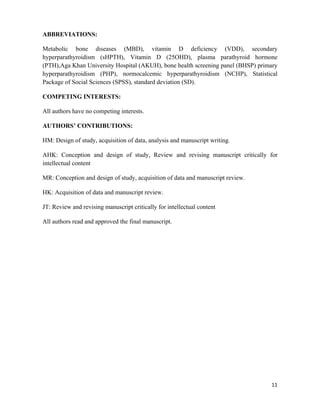 11
ABBREVIATIONS:
Metabolic bone diseases (MBD), vitamin D deficiency (VDD), secondary
hyperparathyroidism (sHPTH), Vitamin D (25OHD), plasma parathyroid hormone
(PTH),Aga Khan University Hospital (AKUH), bone health screening panel (BHSP) primary
hyperparathyroidism (PHP), normocalcemic hyperparathyroidism (NCHP), Statistical
Package of Social Sciences (SPSS), standard deviation (SD).
COMPETING INTERESTS:
All authors have no competing interests.
AUTHORS’ CONTRIBUTIONS:
HM: Design of study, acquisition of data, analysis and manuscript writing.
AHK: Conception and design of study, Review and revising manuscript critically for
intellectual content
MR: Conception and design of study, acquisition of data and manuscript review.
HK: Acquisition of data and manuscript review.
JT: Review and revising manuscript critically for intellectual content
All authors read and approved the final manuscript.
 