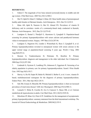12
REFERENCES:
1. Fahim F. The magnitude of low bone mineral [corrected] density in middle and old
age women. J Pak Med Assoc. 2005 Nov;55(11):500-2.
2. Dar FJ, Iqbal R, Ghani F, Siddiqui I, Khan AH. Bone health status of premenopausal
healthy adult females in Pakistani females. Arch Osteoporos. 2012, Dec;7(1-2):93-9.
3. Khan AH, Iqbal R, Naureen G, Dar FJ, Ahmed FN. Prevalence of vitamin D
deficiency and its correlates: results of a community-based study conducted in Karachi,
Pakistan. Arch Osteoporos. 2012, Dec;7(1-2):275-82.
4. Lundgren E, Rastad J, Thrufjell E, Akerstrom G, Ljunghall S. Population-based
screening for primary hyperparathyroidism with serum calcium and parathyroid hormone
values in menopausal women. Surgery. 1997 Mar;121(3):287-94.
5. Lundgren E, Hagstrom EG, Lundin J, Winnerback K, Roos J, Ljunghall S, et al.
Primary hyperparathyroidism revisited in menopausal women with serum calcium in the
upper normal range at population-based screening 8 years ago. World J Surg. 2002
Aug;26(8):931-6.
6. Boonen S, Vanderschueren D, Pelemans W, Bouillon R. Primary
hyperparathyroidism: diagnosis and management in the older individual. Eur J Endocrinol.
2004 Sep;151(3):297-304.
7. Lindstedt G, Nystrom E, Lundberg PA, Johansson E, Eggertsen R. Screening of an
elderly population in primary care for primary hyperparathyroidism. Scand J Prim Health
Care. 1992 Sep;10(3):192-7.
8. Harvey A, Hu M, Gupta M, Butler R, Mitchell J, Berber E, et al. A new, vitamin D-
based, multidimensional nomogram for the diagnosis of primary hyperparathyroidism.
Endocr Pract. 2011, Mar-Apr;18(2):124-31.
9. Suh JM, Cronan JJ, Monchik JM. Primary hyperparathyroidism: is there an increased
prevalence of renal stone disease? AJR Am J Roentgenol. 2008 Sep;191(3):908-11.
10. Lumachi F, Motta R, Cecchin D, Ave S, Camozzi V, Basso SM, et al. Calcium
metabolism & hypercalcemia in adults. Curr Med Chem. 2011;18(23):3529-36.
11. Bilezikian JP, Khan AA, Potts Jr JT. Guidelines for the management of asymptomatic
primary hyperparathyroidism: summary statement from the third international workshop. The
Journal of Clinical Endocrinology & Metabolism. 2009;94(2):335-9.
 