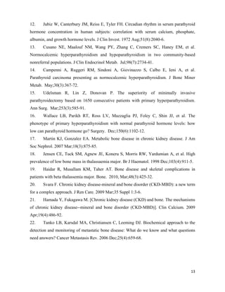 13
12. Jubiz W, Canterbury JM, Reiss E, Tyler FH. Circadian rhythm in serum parathyroid
hormone concentration in human subjects: correlation with serum calcium, phosphate,
albumin, and growth hormone levels. J Clin Invest. 1972 Aug;51(8):2040-6.
13. Cusano NE, Maalouf NM, Wang PY, Zhang C, Cremers SC, Haney EM, et al.
Normocalcemic hyperparathyroidism and hypoparathyroidism in two community-based
nonreferral populations. J Clin Endocrinol Metab. Jul;98(7):2734-41.
14. Campenni A, Ruggeri RM, Sindoni A, Giovinazzo S, Calbo E, Ieni A, et al.
Parathyroid carcinoma presenting as normocalcemic hyperparathyroidism. J Bone Miner
Metab. May;30(3):367-72.
15. Udelsman R, Lin Z, Donovan P. The superiority of minimally invasive
parathyroidectomy based on 1650 consecutive patients with primary hyperparathyroidism.
Ann Surg. Mar;253(3):585-91.
16. Wallace LB, Parikh RT, Ross LV, Mazzaglia PJ, Foley C, Shin JJ, et al. The
phenotype of primary hyperparathyroidism with normal parathyroid hormone levels: how
low can parathyroid hormone go? Surgery. Dec;150(6):1102-12.
17. Martin KJ, Gonzalez EA. Metabolic bone disease in chronic kidney disease. J Am
Soc Nephrol. 2007 Mar;18(3):875-85.
18. Jensen CE, Tuck SM, Agnew JE, Koneru S, Morris RW, Yardumian A, et al. High
prevalence of low bone mass in thalassaemia major. Br J Haematol. 1998 Dec;103(4):911-5.
19. Haidar R, Musallam KM, Taher AT. Bone disease and skeletal complications in
patients with beta thalassemia major. Bone. 2010, Mar;48(3):425-32.
20. Svara F. Chronic kidney disease-mineral and bone disorder (CKD-MBD): a new term
for a complex approach. J Ren Care. 2009 Mar;35 Suppl 1:3-6.
21. Hamada Y, Fukagawa M. [Chronic kidney disease (CKD) and bone. The mechanisms
of chronic kidney disease--mineral and bone disorder (CKD-MBD)]. Clin Calcium. 2009
Apr;19(4):486-92.
22. Tanko LB, Karsdal MA, Christiansen C, Leeming DJ. Biochemical approach to the
detection and monitoring of metastatic bone disease: What do we know and what questions
need answers? Cancer Metastasis Rev. 2006 Dec;25(4):659-68.
 