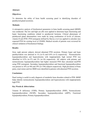 2
Abstract:
Objectives:
To determine the utility of bone health screening panel in identifying disorders of
parathyroid gland secretions.
Methods:
A retrospective analysis of biochemical parameters in bone health screening panel (BHSP)
was conducted. The low and high cut offs were applied to determine hypo functioning and
hyper functioning conditions related to parathyroid hormone. Clinical phenotypes of
parathyroid gland abnormalities were made by using combination of levels of calcium,
vitamin D and iPTH. PTH nomogram defined by Harvey et al was applied to calculate max
expected PTH for existing level of 25OHD. Medical records of patients were reviewed for
clinical validation of biochemical findings.
Results:
Sixty eight percent subjects showed abnormal PTH secretion. Primary hyper and hypo
parathyroidism was detected in 1% (n=5) and 0.4% (n=2) respectively. Normocalcemic
hyperparathyroidism and hypercalcemia with inappropriately high normal PTH was
identified in 8.5% (n=37) and 2% (n=10) respectively. All subjects with primary and
normocalcemic hyperparathyroidism had higher measured PTH than calculated maxPTH
using PTH nomogram. Secondary hyperparathyroidism and functional hypoparathyroidism
was present in 18% (n=88) and 39% (n=194) subjects respectively. High prevalence of bone
pains, renal stones and low BMD were identified in patients with abnormal PTH secretion.
Conclusions:
Panel testing is useful in early diagnosis of metabolic bone disorders related to PTH. BHSP
helps identify normocalcemic hyperparathyroidism and hypercalcemia with inappropriately
high PTH.
Key Words & Abbreviation:
Vitamin D deficiency (VDD), Primary hyperparathyroidism (PHP), Normocalcemic
hyperparathyroidism (NCHP), Secondary hyperparathyroidism (sHPT), Functional
hypoparathyroidism, Primary hypoparathyroidism.
 