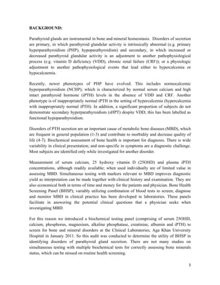 3
BACKGROUND:
Parathyroid glands are instrumental in bone and mineral homeostasis. Disorders of secretion
are primary, in which parathyroid glandular activity is intrinsically abnormal (e.g. primary
hyperparathyroidism (PHP), hypoparathyroidism) and secondary, in which increased or
decreased parathyroid glandular activity is an adjustment to another pathophysiological
process (e.g. vitamin D deficiency (VDD), chronic renal failure (CRF)); or a physiologic
adjustment to another pathophysiological events that lead either to hypercalcemia or
hypocalcaemia.
Recently, newer phenotypes of PHP have evolved. This includes normocalcemic
hyperparathyroidism (NCHP); which is characterized by normal serum calcium and high
intact parathyroid hormone (iPTH) levels in the absence of VDD and CRF. Another
phenotype is of inappropriately normal iPTH in the setting of hypercalcemia (hypercalcemia
with inappropriately normal iPTH). In addition, a significant proportion of subjects do not
demonstrate secondary hyperparathyroidism (sHPT) despite VDD; this has been labelled as
functional hypoparathyroidism.
Disorders of PTH secretion are an important cause of metabolic bone diseases (MBD), which
are frequent in general population (1-3) and contribute to morbidity and decrease quality of
life (4-7). Biochemical assessment of bone health is important for diagnosis. There is wide
variability in clinical presentation; and non-specific in symptoms are a diagnostic challenge.
Most subjects are identified only while investigated for another disorder.
Measurement of serum calcium, 25 hydroxy vitamin D (25OHD) and plasma iPTH
concentrations, although readily available; when used individually are of limited value in
assessing MBD. Simultaneous testing with markers relevant to MBD improves diagnostic
yield as interpretation can be made together with clinical history and examination. They are
also economical both in terms of time and money for the patients and physician. Bone Health
Screening Panel (BHSP); variably utilizing combination of blood tests to screen, diagnose
and monitor MBD in clinical practice has been developed in laboratories. These panels
facilitate in answering the potential clinical questions that a physician seeks when
investigating MBD.
For this reason we introduced a biochemical testing panel (comprising of serum 25OHD,
calcium, phosphorus, magnesium, alkaline phosphatase, creatinine, albumin and iPTH) to
screen for bone and mineral disorders at the Clinical Laboratories, Aga Khan University
Hospital in January 2011. So this audit was conducted to determine the utility of BHSP in
identifying disorders of parathyroid gland secretion. There are not many studies on
simultaneous testing with multiple biochemical tests for correctly assessing bone minerals
status, which can be missed on routine health screening.
 