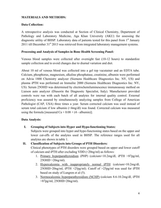 4
MATERIALS AND METHODS:
Data Collection:
A retrospective analysis was conducted at Section of Clinical Chemistry, Department of
Pathology and Laboratory Medicine, Aga Khan University (AKU) for assessing the
diagnostic utility of BHSP. Laboratory data of patients tested for this panel from 1st
January
2011 till December 31st
2013 was retrieved from integrated laboratory management systems.
Processing and Analysis of Samples in Bone Health Screening Panel:
Venous blood samples were collected after overnight fast (10-12 hours) to standardize
sample collection and to avoid changes due to diurnal variation and diet.
About 10 ml of venous blood was collected into a gel top vacutainer and an EDTA tube.
Calcium, phosphorus, magnesium, alkaline phosphatase, creatinine, albumin were performed
on Advia 1800 Chemistry analyzer (Siemens Healthcare Diagnostics Inc. NY, US) and
plasma iPTH was performed on Immulite 2000 (Siemens Healthcare Diagnostics Inc. NY,
US). Serum 25OHD was determined by electrochemiluminescence immunoassay method on
Liaison auto analyzer (Diasorin the Diagnostic Specialist, Italy). Manufacturer provided
controls were run with each batch of all analytes for internal quality control. External
proficiency was assured by simultaneously analyzing samples from College of American
Pathologist (CAP, USA) three times a year. Serum corrected calcium was used instead of
serum total calcium if low albumin (<4mg/dl) was found. Corrected calcium was measured
using the formula [measured Ca + 0.08 × (4 - albumin)].
Data Analysis:
I. Grouping of Subjects into Hyper and Hypo-functioning States:
Subjects were grouped into hyper and hypo-functioning states based on the upper and
lower cut-offs of the analytes used in BHSP. The reference ranges used for all
analytes are shown in table 1.
II. Classification of Subjects into Groups of PTH Disorders:
Clinical phenotypes of PTH disorders were grouped based on upper and lower cutoff
of calcium and iPTH after excluding VDD (<20ng/ml) as follows:
1. Primary hyperparathyroidism (PHP) (calcium>10.2mg/dl, iPTH >87pg/ml,
25OHD >20ng/ml).
2. Hypercalcemia with inappropriately normal iPTH (calcium>10.2mg/dl,
25OHD>20ng/ml, iPTH >25pg/ml). Cutoff of >25pg/ml was used for iPTH
based on study of Lungren et al (5).
3. Normocalcemic hyperparathyroidism (NCHP) (calcium 8.6-10.2mg/dl, iPTH
>87pg/ml, 25OHD>20ng/ml).
 