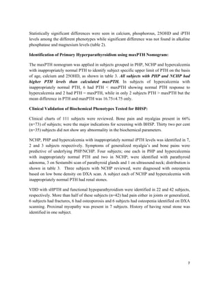7
Statistically significant differences were seen in calcium, phosphorous, 25OHD and iPTH
levels among the different phenotypes while significant difference was not found in alkaline
phosphatase and magnesium levels (table 2).
Identification of Primary Hyperparathyroidism using maxPTH Nomogram:
The maxPTH nomogram was applied in subjects grouped in PHP, NCHP and hypercalcemia
with inappropriately normal PTH to identify subject specific upper limit of PTH on the basis
of age, calcium and 25OHD, as shown in table 3. All subjects with PHP and NCHP had
higher PTH levels than calculated maxPTH. In subjects of hypercalcemia with
inappropriately normal PTH, 6 had PTH < maxPTH showing normal PTH response to
hypercalcemia and 2 had PTH = maxPTH, while in only 2 subjects PTH > maxPTH but the
mean difference in PTH and maxPTH was 16.75±4.75 only.
Clinical Validation of Biochemical Phenotypes Tested for BHSP:
Clinical charts of 111 subjects were reviewed. Bone pain and myalgias present in 66%
(n=73) of subjects; were the major indications for screening with BHSP. Thirty two per cent
(n=35) subjects did not show any abnormality in the biochemical parameters.
NCHP, PHP and hypercalcemia with inappropriately normal iPTH levels was identified in 7,
2 and 3 subjects respectively. Symptoms of generalized myalgia’s and bone pains were
predictive of underlying PHP/NCHP. Four subjects; one each in PHP and hypercalcemia
with inappropriately normal PTH and two in NCHP; were identified with parathyroid
adenoma, 3 on Sestamibi scan of parathyroid glands and 1 on ultrasound neck; distribution is
shown in table 3. Three subjects with NCHP reviewed, were diagnosed with osteopenia
based on low bone density on DXA scan. A subject each of NCHP and hypercalcemia with
inappropriately normal PTH had renal stones.
VDD with sHPTH and functional hypoparathyroidism were identified in 22 and 42 subjects,
respectively. More than half of these subjects (n=42) had pain either in joints or generalized,
6 subjects had fractures, 6 had osteoporosis and 6 subjects had osteopenia identified on DXA
scanning. Proximal myopathy was present in 7 subjects. History of having renal stone was
identified in one subject.
 