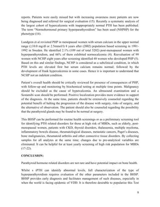 9
reports. Patients were easily missed but with increasing awareness more patients are now
being diagnosed and referred for surgical evaluation (15). Recently a systematic analysis of
the largest cohort of hypercalcemia with inappropriately normal PTH has been published.
The term “Normohormonal primary hyperparathyroidism” has been used (NHPHP) for the
phenotype (16).
Lundgren et al revisited PHP in menopausal women with serum calcium in the upper normal
range (≥10.0 mg/dl or 2.5mmol/l) 8 years after (2002) population based screening in 1991-
1992 in Sweden. He identified 2.1% (109 out of total 5202) post-menopausal women with
hyperparathyroidism, and 66% of them exhibited normocalcemia (4). Reevaluation of 99
women with NCHP eight years after screening identified 48 women who developed PHP (5).
Based on this and similar findings, NCHP is considered as a subclinical condition, in which
PTH levels are elevated first but serum calcium remains normal; followed by the
development of frank hypercalcemia in some cases. Hence it is important to understand that
NCHP not an indolent condition.
Patient’s overall health should be critically reviewed for presence of consequences of PHP,
with follow-up and monitoring by biochemical testing at multiple time points. Malignancy
should be excluded as the cause of hypercalcemia. An ultrasound examination and a
Sestamibi scan should be performed. Positive localization provides more evidence in support
of the diagnosis. At the same time, patients should be extensively counseled regarding the
potential benefit of halting the progression of the disease with surgery, risks of surgery, and
the alternative of observation. The patient should also be counseled regarding the possibility
that the parathyroid glands may be found to be normal at surgery.
This BHSP can be performed for routine health screenings or as a preliminary screening tool
for identifying PTH related disorders for those at high risk of MBDs, such as elderly, post-
menopausal women, patients with CKD, thyroid disorders, thalassemia, multiple myeloma,
inflammatory bowels disease, rheumatological diseases, metastatic cancers, Paget’s diseases,
bone malignancies, rheumatoid arthritis and other connective tissue disorders. By collecting
samples for all analytes at the same time; changes due to pre-analytical variables are
eliminated. It can be helpful for at least yearly screening of high risk population for MBDs
(17-22).
CONCLUSION:
Parathyroid hormone related disorders are not rare and have potential impact on bone health.
Whilst s iPTH can identify abnormal levels, full characterization of the type of
hyperparathyroidism requires evaluation of the other parameters included in the BHSP.
BHSP provides early diagnosis and facilitates management of such diseases, especially in
when the world is facing epidemic of VDD. It is therefore desirable to popularize this Test
 