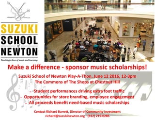 Make a difference - sponsor music scholarships!
Suzuki School of Newton Play-A-Thon, June 12 2016, 12-3pm
The Commons of The Shops at Chestnut Hill
 Student performances driving extra foot traffic
 Opportunities for store branding, employee engagement
 All proceeds benefit need-based music scholarships
Contact Richard Barrett, Director of Community Investment
richard@suzukinewton.org (812) 219-0286
 