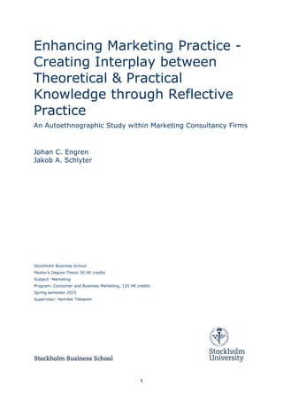 1
Enhancing Marketing Practice -
Creating Interplay between
Theoretical & Practical
Knowledge through Reflective
Practice
An Autoethnographic Study within Marketing Consultancy Firms
Johan C. Engren
Jakob A. Schlyter
Stockholm Business School
Master’s Degree Thesis 30 HE credits
Subject: Marketing
Program: Consumer and Business Marketing, 120 HE credits
Spring semester 2015
Supervisor: Henrikki Tikkanen
 