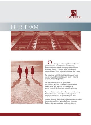 Our strategy for achieving risk adjusted returns
growth allows us to constrain our focus to being a
premium General Partner - managing aggregated funds
no greater than $ 500 million across private equity
partnerships and direct investments over the next 3 years.
We recruit top-notch talent with a wide range of work
experiences, academic backgrounds, creative thinking
acumen, skills and capabilities.
We celebrate diversity in background and
recognize the benefit of a team with broad asset class
experience as well as a deep understanding of
private equity, hedge funds and financial engineering.
We intend to remain an independent investment advisory
firm and evolve to a Fund of Funds with significant
employee ownership as we grow in the years ahead.
As we achieve our potential we will access recognized leaders
in building an advisory board of scholars, investment
bankers, attorneys and private equity practitioners.
OUR TEAM
03
CAMBRIDGE
CAI
ALTERNATIVE INVESTMENTS LLC
 