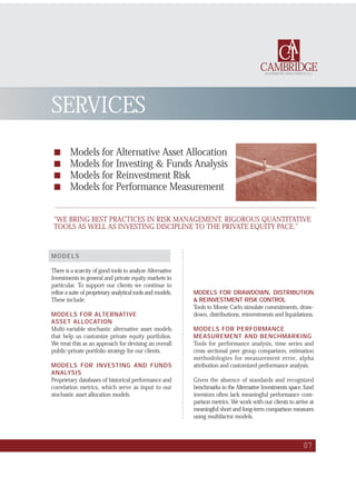 ■ Models for Alternative Asset Allocation
■ Models for Investing & Funds Analysis
■ Models for Reinvestment Risk
■ Models for Performance Measurement
07
SERVICES
CAMBRIDGE
CAI
ALTERNATIVE INVESTMENTS LLC
MODELS
There is a scarcity of good tools to analyze Alternative
Investments in general and private equity markets in
particular. To support our clients we continue to
refine a suite of proprietary analytical tools and models.
These include:
MODELS FOR ALTERNATIVE
ASSET ALLOCATION
Multi-variable stochastic alternative asset models
that help us customize private equity portfolios.
We treat this as an approach for devising an overall
public-private portfolio strategy for our clients.
MODELS FOR INVESTING AND FUNDS
ANALYSIS
Proprietary databases of historical performance and
correlation metrics, which serve as input to our
stochastic asset allocation models.
MODELS FOR DRAWDOWN, DISTRIBUTION
& REINVESTMENT RISK CONTROL
Tools to Monte Carlo simulate commitments, draw-
down, distributions, reinvestments and liquidations.
MODELS FOR PERFORMANCE
MEASUREMENT AND BENCHMARKING
Tools for performance analysis, time series and
cross sectional peer group comparison, estimation
methodologies for measurement error, alpha
attribution and customized performance analysis.
Given the absence of standards and recognized
benchmarks in the Alternative Investments space, fund
investors often lack meaningful performance com-
parison metrics. We work with our clients to arrive at
meaningful short and long-term comparison measures
using multifactor models.
“WE BRING BEST PRACTICES IN RISK MANAGEMENT, RIGOROUS QUANTITATIVE
TOOLS AS WELL AS INVESTING DISCIPLINE TO THE PRIVATE EQUITY PACE.”
 
