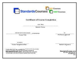 Certificate of Course Completion
____________________________________________
Student’s Name
Course Title
Course Completion Date
_______________________________
Student’s Signature
_______________________________
# of hours approved
I hereby attest that I have completed the
course in accordance with the ethical guidelines defined by
StandardsCourses.com. I acknowledge that I consumed
all information and took all Pertinent quizzes and/or final tests.
StandardsCourses.com
Box 55071 #70535 Boston
MA 02205-5071
USA
____________________________________________________
____________________________
Juan Meza
ISO 9001:2015 Internal Auditor
ISO 9001:2015 Internal Auditor
10/18/2016
6.0
 