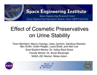 Effect of Cosmetic Preservatives
on Urine Stability
Team Members: Marco Cienega, Libby Joachim, Sandhya Ramesh,
Ben Smith, Caitlin Riegler, Laura Bradt, and Alan Lee
Grad Student Mentor: Dr. Aditya Raut Desai
Faculty Mentor: Dr. Bryan Boulanger
NASA JSC Mentor: Niklas Adam
Space Engineering Research Center
Texas Engineering Experiment Station, Texas A&M University
 