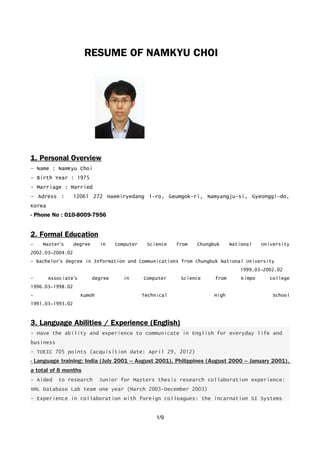 RESUME OF NAMKYU CHOI
1. Personal Overview
- Name : NamKyu Choi
- Birth Year : 1975
- Marriage : Married
- Adress : 12061 272 Haemiryedang 1-ro, Geumgok-ri, Namyangju-si, Gyeonggi-do,
Korea
- Phone No : 010-8009-7956
2. Formal Education
- Master’s degree in Computer Science from Chungbuk National University
2002.03~2004.02
- Bachelor’s degree in Information and Communications from Chungbuk National University
1999.03~2002.02
- Associate’s degree in Computer Science from Kimpo college
1996.03~1998.02
- Kumoh Technical High School
1991.03~1993.02
3. Language Abilities / Experience (English)
- Have the ability and experience to communicate in English for everyday life and
business
- TOEIC 705 points (acquisition date: April 29, 2012)
- Language training: India (July 2001 – August 2001), Philippines (August 2000 – January 2001),
a total of 8 months
- Aided to research Junior for Masters thesis research collaboration experience:
XML Database Lab team one year (March 2003-December 2003)
- Experience in collaboration with foreign colleagues: the incarnation SI Systems
1/9
 