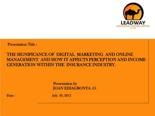 1
Presentation Title :
THE SIGNIFICANCE OF DIGITAL MARKETING AND ONLINE
MANAGEMENT AND HOW IT AFFECTS PERCEPTION AND INCOME
GENERATION WITHIN THE INSURANCE INDUSTRY.
Presentation by
JOAN EDIAGBONYA .O.
Date : July 30, 2015
 