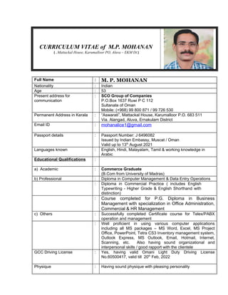 CURRICULUM VITAE of M.P. MOHANAN
)Mattackal House, Karumalloor PO, Aluva – EKM Dt(.
Full Name : M. P. MOHANAN
Nationality : Indian
Age : 53
Present address for
communication
: SCO Group of Companies
P.O.Box 1637 Ruwi P C 112
Sultanate of Oman
Mobile: (+968) 99 800 871 / 99 726 530
Permanent Address in Kerala : “Aswarati”, Mattackal House, Karumalloor P.O. 683 511
Via. Alangad, Aluva, Ernakulam District
Email ID : mohanalice1@gmail.com
Passport details : Passport Number: J 6496082
Issued by Indian Embassy, Muscat / Oman
Valid up to 13th
August 2021
Languages known : English, Hindi, Malayalam, Tamil & working knowledge in
Arabic
Educational Qualifications :
a) Academic : Commerce Graduate
(B.Com from University of Madras)
b) Professional : Diploma in Computer Management & Data Entry Operations
: Diploma in Commercial Practice ( includes English
Typewriting - Higher Grade & English Shorthand with
distinction)
: Course completed for P.G. Diploma in Business
Management with specialization in Office Administration,
Commercial & HR Management
c) Others : Successfully completed Certificate course for Telex/PABX
operation and management
: Well proficient in using various computer applications
including all MS packages – MS Word, Excel, MS Project
Office, PowerPoint, Tetra CS3 Inventory management system,
Outlook Express, MS Outlook, Email, Hotmail, Internet,
Scanning, etc. Also having sound organizational and
interpersonal skills / good rapport with the clientele
GCC Driving License : Yes, having valid Omani Light Duty Driving License
No.60500417, valid till 20th
Feb, 2022
Physique : Having sound physique with pleasing personality
 