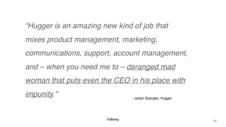 24
“Hugger is an amazing new kind of job that
mixes product management, marketing,
communications, support, account management,
and – when you need me to – deranged mad
woman that puts even the CEO in his place with
impunity.” - Jaclyn Spangler, Hugger
 