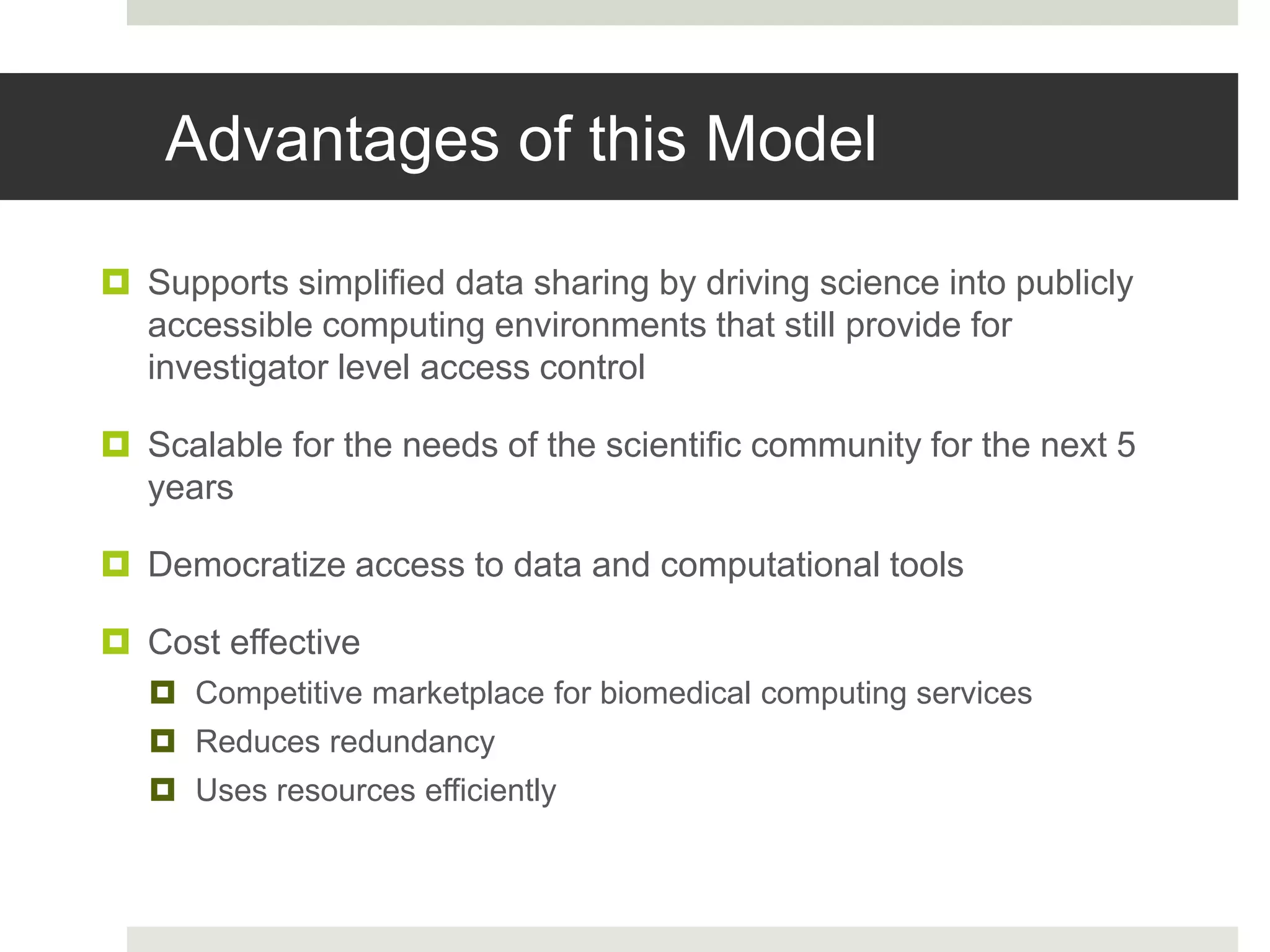  Supports simplified data sharing by driving science into publicly
accessible computing environments that still provide for
investigator level access control
 Scalable for the needs of the scientific community for the next 5
years
 Democratize access to data and computational tools
 Cost effective
 Competitive marketplace for biomedical computing services
 Reduces redundancy
 Uses resources efficiently
Advantages of this Model
 