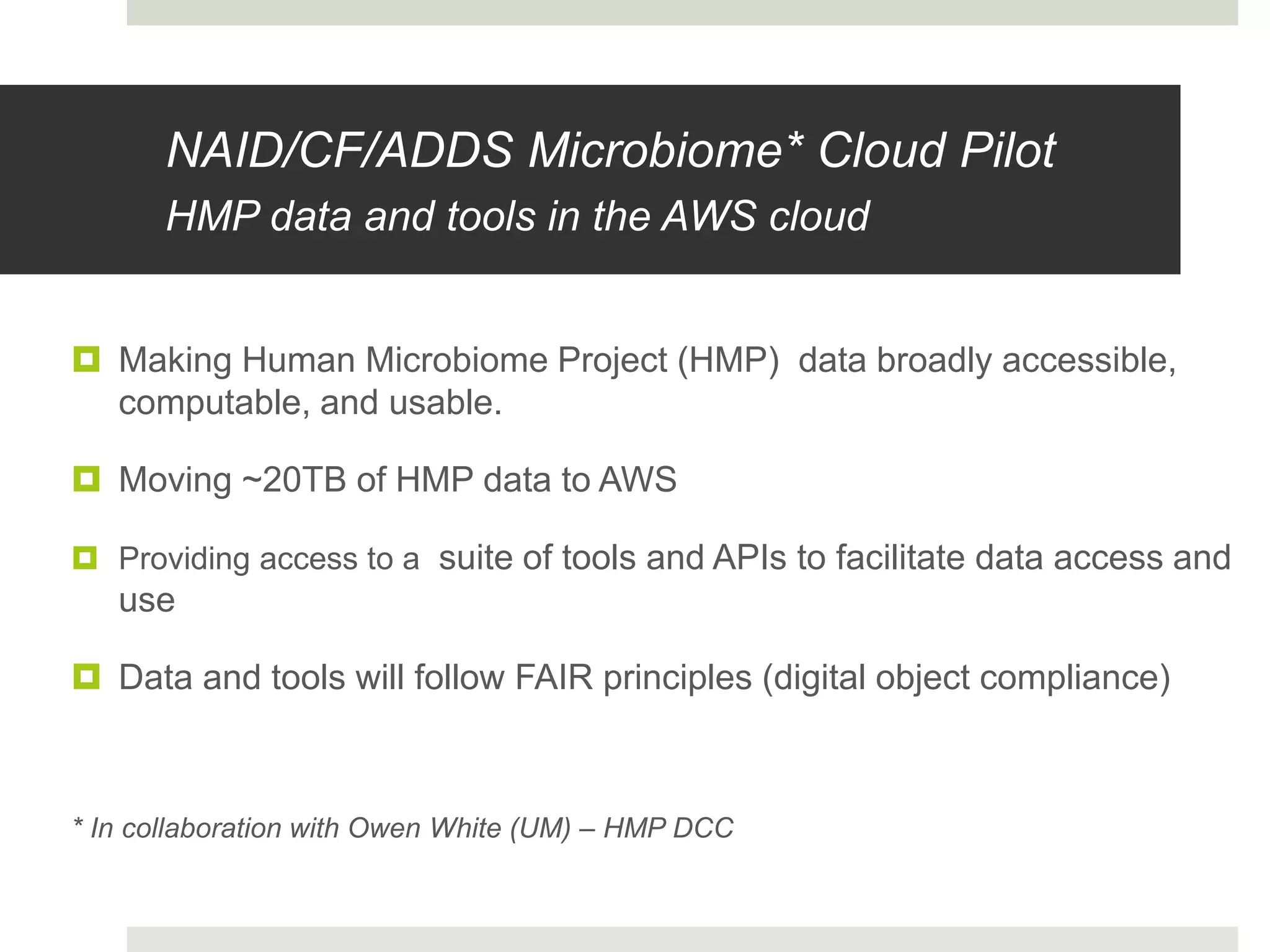  Making Human Microbiome Project (HMP) data broadly accessible,
computable, and usable.
 Moving ~20TB of HMP data to AWS
 Providing access to a suite of tools and APIs to facilitate data access and
use
 Data and tools will follow FAIR principles (digital object compliance)
* In collaboration with Owen White (UM) – HMP DCC
NAID/CF/ADDS Microbiome* Cloud Pilot
HMP data and tools in the AWS cloud
 