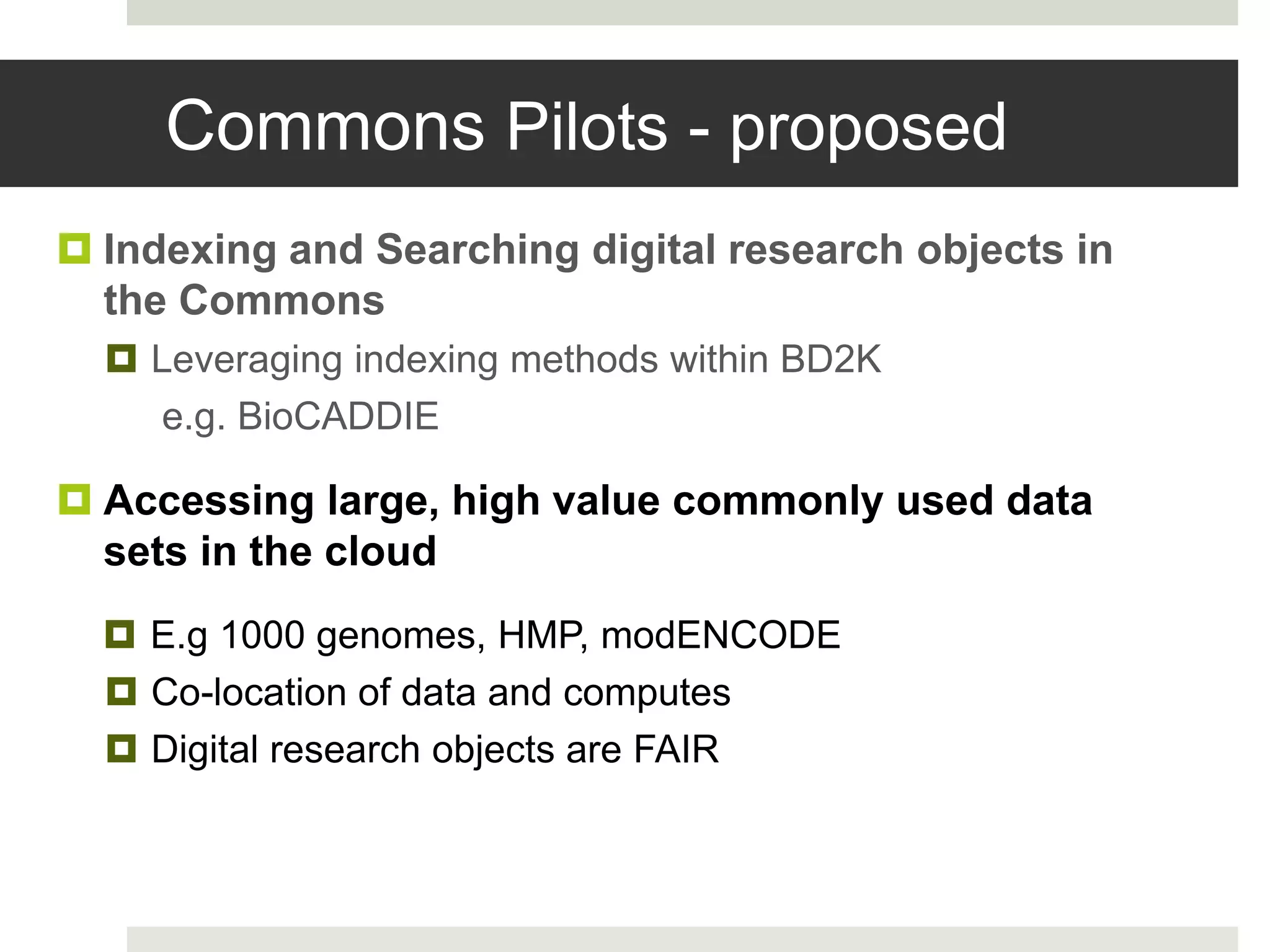Commons Pilots - proposed
 Indexing and Searching digital research objects in
the Commons
 Leveraging indexing methods within BD2K
e.g. BioCADDIE
 Accessing large, high value commonly used data
sets in the cloud
 E.g 1000 genomes, HMP, modENCODE
 Co-location of data and computes
 Digital research objects are FAIR
 