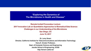 “Exploring the Dynamics of
The Microbiome in Health and Disease”
Remote Invited Provocateur Lecture
2017 Innovation Lab on Quantitative Approaches to Biomedical Data Science:
Challenges in our Understanding of the Microbiome
San Diego, CA
June 19, 2017
Dr. Larry Smarr
Director, California Institute for Telecommunications and Information Technology
Harry E. Gruber Professor,
Dept. of Computer Science and Engineering
Jacobs School of Engineering, UCSD
http://lsmarr.calit2.net
1
 