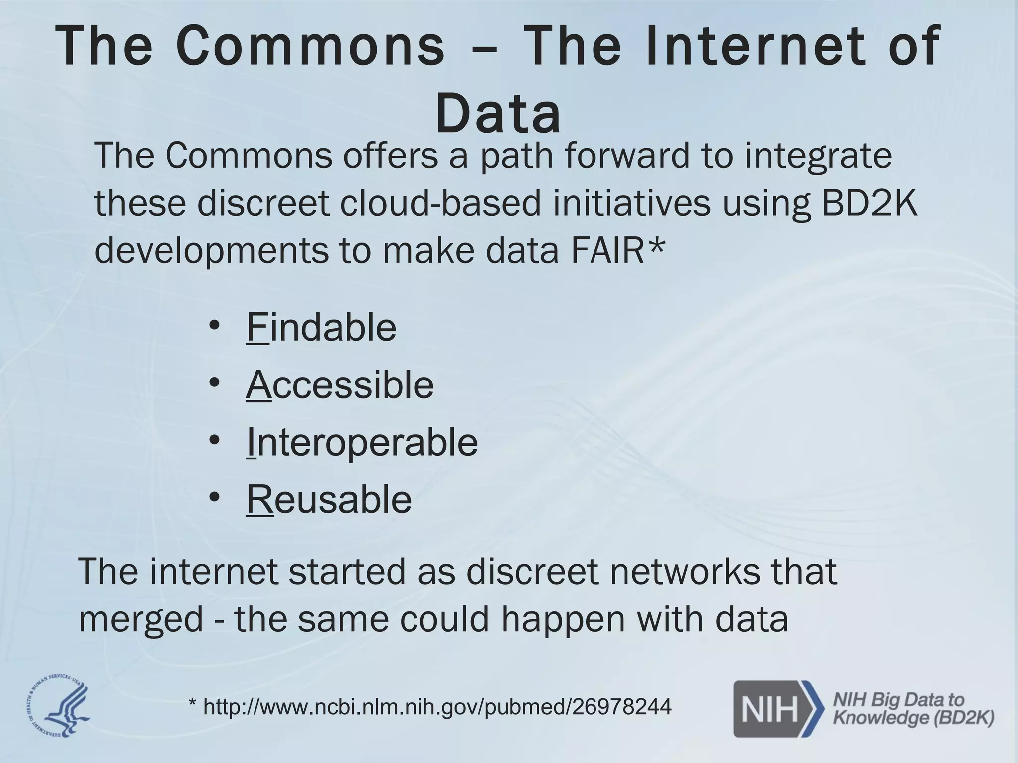 The Commons – The Internet of
Data
• Findable
• Accessible
• Interoperable
• Reusable
* http://www.ncbi.nlm.nih.gov/pubmed/26978244
The Commons offers a path forward to integrate
these discreet cloud-based initiatives using BD2K
developments to make data FAIR*
The internet started as discreet networks that
merged - the same could happen with data
 