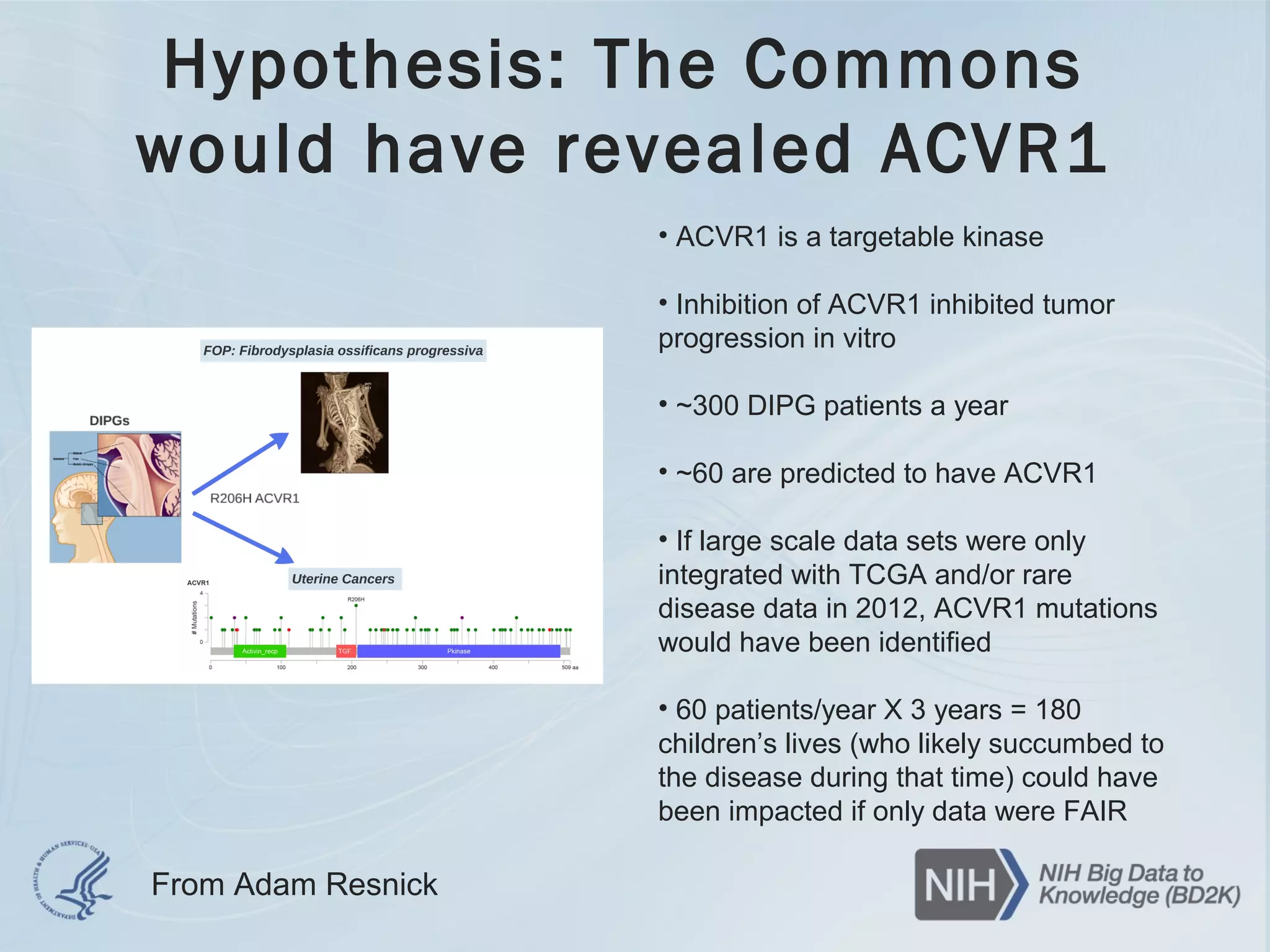 Hypothesis: The Commons
would have revealed ACVR1
• ACVR1 is a targetable kinase
• Inhibition of ACVR1 inhibited tumor
progression in vitro
• ~300 DIPG patients a year
• ~60 are predicted to have ACVR1
• If large scale data sets were only
integrated with TCGA and/or rare
disease data in 2012, ACVR1 mutations
would have been identified
• 60 patients/year X 3 years = 180
children’s lives (who likely succumbed to
the disease during that time) could have
been impacted if only data were FAIR
From Adam Resnick
 