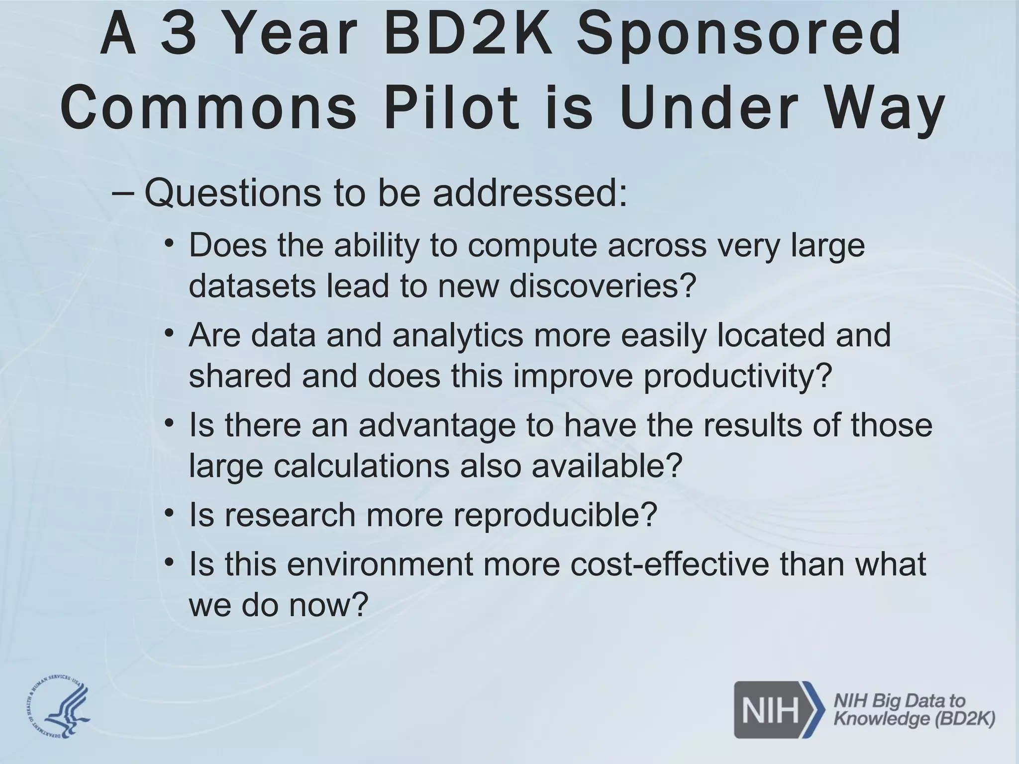 A 3 Year BD2K Sponsored
Commons Pilot is Under Way
– Questions to be addressed:
• Does the ability to compute across very large
datasets lead to new discoveries?
• Are data and analytics more easily located and
shared and does this improve productivity?
• Is there an advantage to have the results of those
large calculations also available?
• Is research more reproducible?
• Is this environment more cost-effective than what
we do now?
 