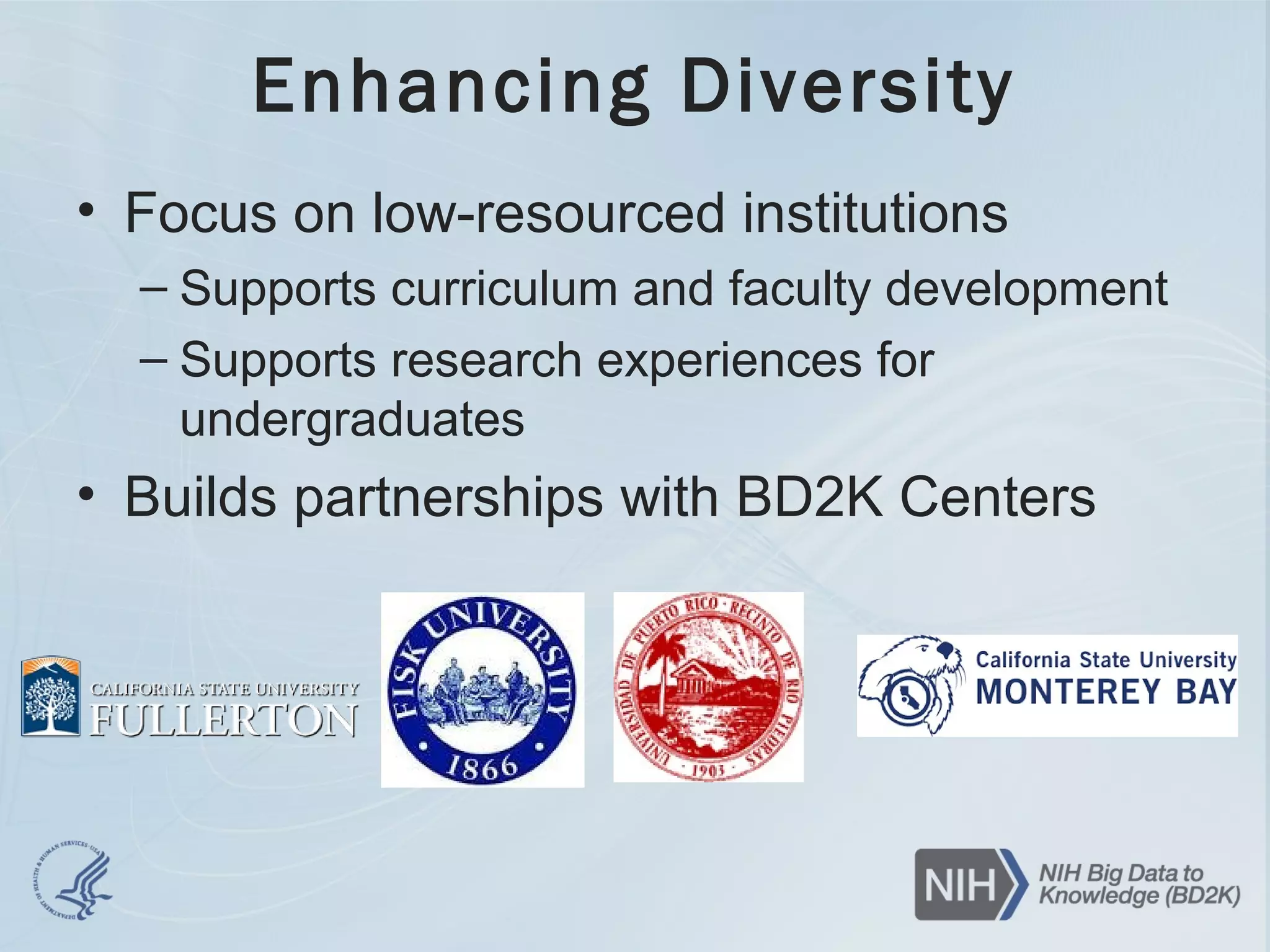 Enhancing Diversity
• Focus on low-resourced institutions
– Supports curriculum and faculty development
– Supports research experiences for
undergraduates
• Builds partnerships with BD2K Centers
 