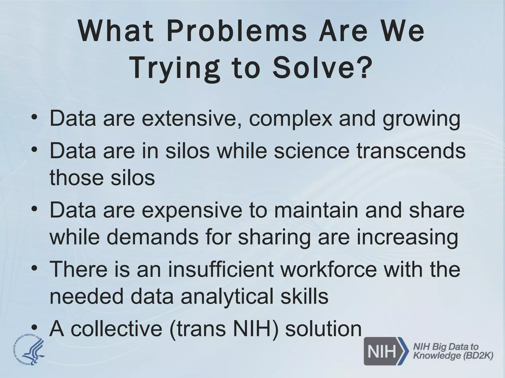 What Problems Are We
Trying to Solve?
• Data are extensive, complex and growing
• Data are in silos while science transcends
those silos
• Data are expensive to maintain and share
while demands for sharing are increasing
• There is an insufficient workforce with the
needed data analytical skills
• A collective (trans NIH) solution
 