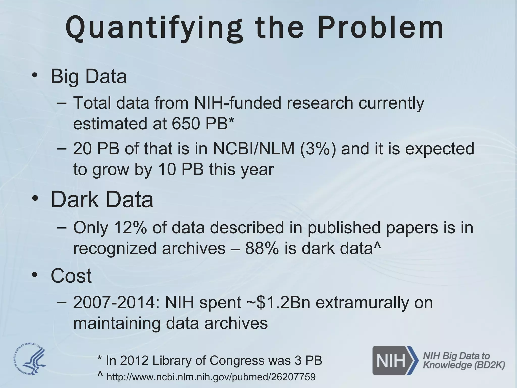 Quantifying the Problem
• Big Data
– Total data from NIH-funded research currently
estimated at 650 PB*
– 20 PB of that is in NCBI/NLM (3%) and it is expected
to grow by 10 PB this year
• Dark Data
– Only 12% of data described in published papers is in
recognized archives – 88% is dark data^
• Cost
– 2007-2014: NIH spent ~$1.2Bn extramurally on
maintaining data archives
* In 2012 Library of Congress was 3 PB
^ http://www.ncbi.nlm.nih.gov/pubmed/26207759
 
