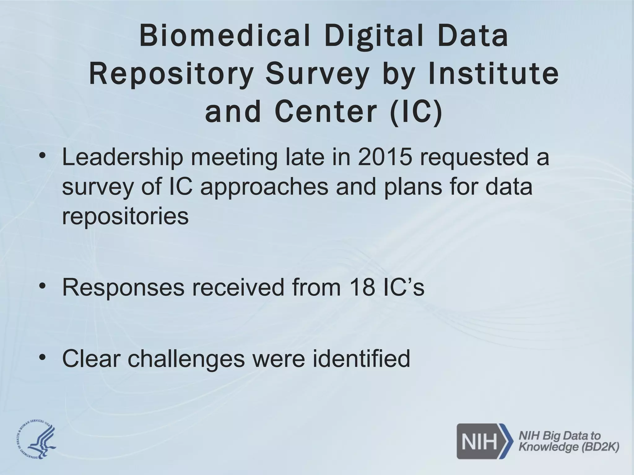 Biomedical Digital Data
Repository Survey by Institute
and Center (IC)
• Leadership meeting late in 2015 requested a
survey of IC approaches and plans for data
repositories
• Responses received from 18 IC’s
• Clear challenges were identified
 