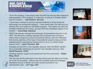 • “From the meeting, it was amply clear that NIH has the big data waterfront
well-populated. From imaging, to molecular, to clinical, to mobile, BD2K
has the A teams.” – Zak Kohane, Harvard
• "I have been involved in several national initiatives to bring advanced
technology into biomedical research. I have never seen one with such an
intense drive and uptake as the BD2K program. This stems not only from
excellent leadership and vision, but also from the immediate impact of the
centers.” - Scott Delp, Stanford
• 'BD2K has already changed the landscape of biomedical research in the
USA. The All-hands meeting captured the excitement and change in
culture that is happening across biomedical science, with the realisation
that sharing data lies at the heart of biomedical research today and that
establishing the international infrastructure to do so is critical. Great
science too!!!’ - Janet Thornton, EBI
• If people are the NIH's most valuable resource, then the BD2K centers
are successfully addressing its second most valuable resource: data. -
David Haussler, UCSC
• Amazing interest, support and excitement from the community – Peipei
Ping, UCLA
• ‘We can now let the data lead to the discoveries and are able to do things
we could not do before. Without the new scientific tools and strategies
developed as part of BD2K we would remain anchored in our
reductionistic past.’ - Art Toga, USC
 