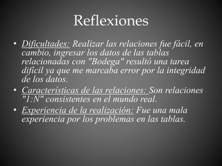 Reflexiones
• Dificultades: Realizar las relaciones fue fácil, en
cambio, ingresar los datos de las tablas
relacionadas con "Bodega" resultó una tarea
difícil ya que me marcaba error por la integridad
de los datos.
• Características de las relaciones: Son relaciones
"1:N" consistentes en el mundo real.
• Experiencia de la realización: Fue una mala
experiencia por los problemas en las tablas.