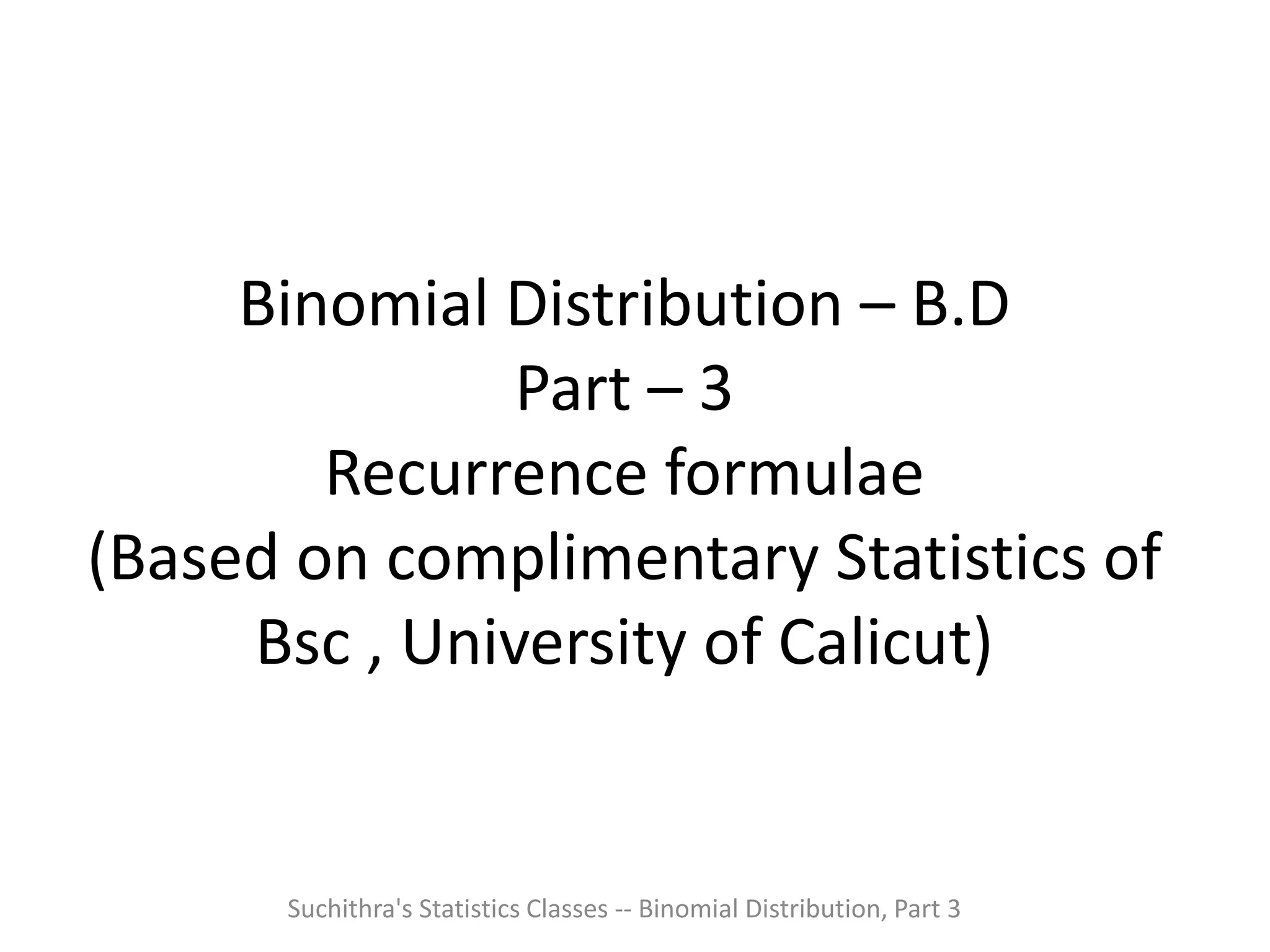 Binomial Distribution – B.D
Part – 3
Recurrence formulae
(Based on complimentary Statistics of
Bsc , University of Calicut)
Suchithra's Statistics Classes -- Binomial Distribution, Part 3
 