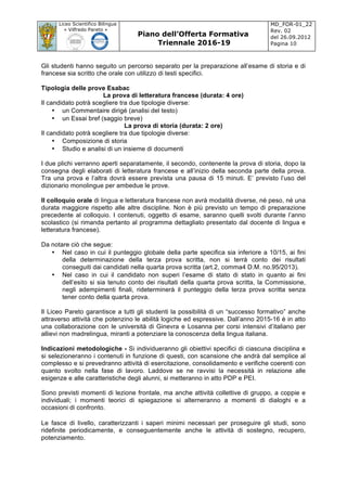 Liceo Scientifico Bilingue
« Vilfredo Pareto »
Piano dell’Offerta Formativa
Triennale 2016-19
MD_FOR-01_22
Rev. 02
del 26.09.2012
Pagina 10
	
Gli studenti hanno seguito un percorso separato per la preparazione all’esame di storia e di
francese sia scritto che orale con utilizzo di testi specifici.
Tipologia delle prove Esabac
La prova di letteratura francese (durata: 4 ore)
Il candidato potrà scegliere tra due tipologie diverse:
• un Commentaire dirigé (analisi del testo)
• un Essai bref (saggio breve)
La prova di storia (durata: 2 ore)
Il candidato potrà scegliere tra due tipologie diverse:
• Composizione di storia
• Studio e analisi di un insieme di documenti
I due plichi verranno aperti separatamente, il secondo, contenente la prova di storia, dopo la
consegna degli elaborati di letteratura francese e all’inizio della seconda parte della prova.
Tra una prova e l’altra dovrà essere prevista una pausa di 15 minuti. E’ previsto l’uso del
dizionario monolingue per ambedue le prove.
Il colloquio orale di lingua e letteratura francese non avrà modalità diverse, né peso, né una
durata maggiore rispetto alle altre discipline. Non è più previsto un tempo di preparazione
precedente al colloquio. I contenuti, oggetto di esame, saranno quelli svolti durante l’anno
scolastico (si rimanda pertanto al programma dettagliato presentato dal docente di lingua e
letteratura francese).
Da notare ciò che segue:
• Nel caso in cui il punteggio globale della parte specifica sia inferiore a 10/15, ai fini
della determinazione della terza prova scritta, non si terrà conto dei risultati
conseguiti dai candidati nella quarta prova scritta (art.2, comma4 D.M. no.95/2013).
• Nel caso in cui il candidato non superi l’esame di stato di stato in quanto ai fini
dell’esito si sia tenuto conto dei risultati della quarta prova scritta, la Commissione,
negli adempimenti finali, rideterminerà il punteggio della terza prova scritta senza
tener conto della quarta prova.
Il Liceo Pareto garantisce a tutti gli studenti la possibilità di un “successo formativo” anche
attraverso attività che potenzino le abilità logiche ed espressive. Dall’anno 2015-16 è in atto
una collaborazione con le università di Ginevra e Losanna per corsi intensivi d’italiano per
allievi non madrelingua, miranti a potenziare la conoscenza della lingua italiana.
Indicazioni metodologiche - Si individueranno gli obiettivi specifici di ciascuna disciplina e
si selezioneranno i contenuti in funzione di questi, con scansione che andrà dal semplice al
complesso e si prevedranno attività di esercitazione, consolidamento e verifiche coerenti con
quanto svolto nella fase di lavoro. Laddove se ne ravvisi la necessità in relazione alle
esigenze e alle caratteristiche degli alunni, si metteranno in atto PDP e PEI.
Sono previsti momenti di lezione frontale, ma anche attività collettive di gruppo, a coppie e
individuali; i momenti teorici di spiegazione si alterneranno a momenti di dialoghi e a
occasioni di confronto.
Le fasce di livello, caratterizzanti i saperi minimi necessari per proseguire gli studi, sono
ridefinite periodicamente, e conseguentemente anche le attività di sostegno, recupero,
potenziamento.
 