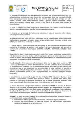 Liceo Scientifico Bilingue
« Vilfredo Pareto »
Piano dell’Offerta Formativa
Triennale 2016-19
MD_FOR-01_22
Rev. 02
del 26.09.2012
Pagina 11
	
Le famiglie sono informate sull’offerta formativa, le finalità e le strategie educative, oltre che
sulla situazione particolare di ogni alunno, dei suoi successi, delle sue eventuali difficoltà.
Sono previsti due incontri annuali, di due ore e trenta ciascuno, delle famiglie con tutti i
docenti. Durante l’intero anno scolastico, inoltre, i genitori possono incontrare i singoli
docenti, concordando volta per volta il giorno e l’ora, tramite la segreteria della scuola o gli
studenti stessi.
Le visite e i viaggi d’istruzione, progettate in stretto legame con i piani di lavoro dei docenti,
devono costituire momento di coerente e organica attività formativa.
In sintonia con gli indirizzi dell’Autonomia scolastica, il Liceo è presente nelle iniziative
culturali promosse sul territorio.
Si procede inoltre alla realizzazione di “giornate a scuola”, ove gli allievi delle scuole medie
locali potranno partecipare ad alcune lezioni, tenute dai docenti del Liceo, per rendersi conto
della nuova realtà in cui andranno ad inserirsi.
Il Liceo è aperto a tutte le iniziative che la scuola e gli istituti universitari attiveranno nella
prospettiva di agevolare gli studenti nelle scelte d’indirizzo, in particolare alle giornate di
orientamento universitario organizzate dall’EPFL, dall’UNIL, dall’UNIGE, dall’USI e dalla
SUMAS
Oltre ai libri di testo, i docenti utilizzano libri, riviste, film, sussidi audio-visivi e quanto altro
individuato come pertinente e utile per le loro proposte formative. Un crescente numero di
docenti fa ricorso alle tecnologie d’informazione e comunicazione in considerazione dell’alta
potenzialità formativa che queste posseggono.
Scuola digitale - Per rispondere alle indicazioni della nuova legge sulla scuola (n. 107,
13/07/15) si è intrapreso il rinnovo del sito web del Liceo e la creazione di un nuovo sistema
di comunicazione. Attraverso l’uso di newsletter periodiche, e la creazione e la distribuzione
di documenti sia ad uso didattico e che amministrativo, si vuole migliorare lo scambio di
informazioni e delle attività didattiche. L’obiettivo è quello di potenziare questo strumento e
renderlo più facilmente fruibile da tutti i protagonisti della vita scolastica (famiglie, studenti,
insegnanti).
Il Liceo Pareto, ai sensi della legge 107 del 13 luglio 2015, istituisce il Curriculm dello
studente. Il documento è redatto dalla scuola e certifica la validità delle attività dello
studente. Il Curriculum accompagna lo studente fino all’esame di maturità, durante il quale
viene presentato alla Commissione e preso in considerazione per il voto finale.
La scuola ha messo a disposizione dall’anno scolastico 2013-14 un servizio di Registro
elettronico con il quale le famiglie che ne facciano richiesta sono regolarmente informate sul
rendimento scolastico dei loro figli. Dallo stesso anno la scuola ha adottato l’uso di tablet per
la lettura di libri elettronici e documenti multimediali. Il Liceo sostiene fortemente la
produzione di materiali originali in formato elettronico da parte degli insegnanti.
Sviluppi - a breve termine si prevede di completare la digitalizzazione dei servizi didattici e
amministrativi della scuola potenziando:
• le formazioni “ad hoc” per il personale docente sull’uso del registro elettronico
• l’obbligo dell’aggiornamento, da parte dei docenti, del file condiviso “dipartimenti”
riguardante l’avanzamento dei programmi
 