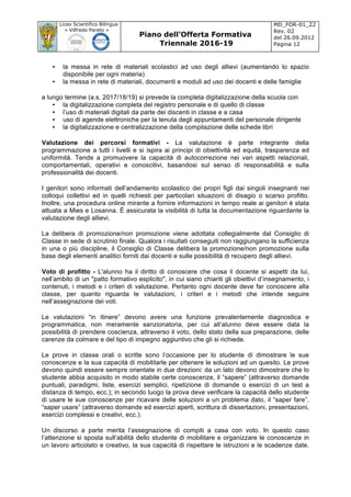 Liceo Scientifico Bilingue
« Vilfredo Pareto »
Piano dell’Offerta Formativa
Triennale 2016-19
MD_FOR-01_22
Rev. 02
del 26.09.2012
Pagina 12
	
• la messa in rete di materiali scolastici ad uso degli allievi (aumentando lo spazio
disponibile per ogni materia)
• la messa in rete di materiali, documenti e moduli ad uso dei docenti e delle famiglie
a lungo termine (a.s. 2017/18/19) si prevede la completa digitalizzazione della scuola con
• la digitalizzazione completa del registro personale e di quello di classe
• l’uso di materiali digitali da parte dei discenti in classe e a casa
• uso di agende elettroniche per la tenuta degli appuntamenti del personale dirigente
• la digitalizzazione e centralizzazione della compilazione delle schede libri
Valutazione dei percorsi formativi - La valutazione è parte integrante della
programmazione a tutti i livelli e si ispira ai principi di obiettività ed equità, trasparenza ed
uniformità. Tende a promuovere la capacità di autocorrezione nei vari aspetti relazionali,
comportamentali, operativi e conoscitivi, basandosi sul senso di responsabilità e sulla
professionalità dei docenti.
I genitori sono informati dell’andamento scolastico dei propri figli dai singoli insegnanti nei
colloqui collettivi ed in quelli richiesti per particolari situazioni di disagio o scarso profitto.
Inoltre, una procedura online mirante a fornire informazioni in tempo reale ai genitori è stata
attuata a Mies e Losanna. È assicurata la visibilità di tutta la documentazione riguardante la
valutazione degli allievi.
La delibera di promozione/non promozione viene adottata collegialmente dal Consiglio di
Classe in sede di scrutinio finale. Qualora i risultati conseguiti non raggiungano la sufficienza
in una o più discipline, il Consiglio di Classe delibera la promozione/non promozione sulla
base degli elementi analitici forniti dai docenti e sulle possibilità di recupero degli allievi.
Voto di profitto - L'alunno ha il diritto di conoscere che cosa il docente si aspetti da lui,
nell’ambito di un "patto formativo esplicito", in cui siano chiariti gli obiettivi d’insegnamento, i
contenuti, i metodi e i criteri di valutazione. Pertanto ogni docente deve far conoscere alla
classe, per quanto riguarda le valutazioni, i criteri e i metodi che intende seguire
nell’assegnazione dei voti.
Le valutazioni “in itinere” devono avere una funzione prevalentemente diagnostica e
programmatica, non meramente sanzionatoria, per cui all’alunno deve essere data la
possibilità di prendere coscienza, attraverso il voto, dello stato della sua preparazione, delle
carenze da colmare e del tipo di impegno aggiuntivo che gli si richiede.
Le prove in classe orali o scritte sono l’occasione per lo studente di dimostrare le sue
conoscenze e la sua capacità di mobilitarle per ottenere le soluzioni ad un quesito. Le prove
devono quindi essere sempre orientate in due direzioni: da un lato devono dimostrare che lo
studente abbia acquisito in modo stabile certe conoscenze, il “sapere” (attraverso domande
puntuali, paradigmi, liste, esercizi semplici, ripetizione di domande o esercizi di un test a
distanza di tempo, ecc.); in secondo luogo la prova deve verificare la capacità dello studente
di usare le sue conoscenze per ricavare delle soluzioni a un problema dato, il “saper fare”,
“saper usare” (attraverso domande ed esercizi aperti, scrittura di dissertazioni, presentazioni,
esercizi complessi e creativi, ecc.).
Un discorso a parte merita l’assegnazione di compiti a casa con voto. In questo caso
l’attenzione si sposta sull’abilità dello studente di mobilitare e organizzare le conoscenze in
un lavoro articolato e creativo, la sua capacità di rispettare le istruzioni e le scadenze date.
 