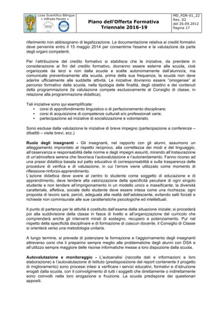 Liceo Scientifico Bilingue
« Vilfredo Pareto »
Piano dell’Offerta Formativa
Triennale 2016-19
MD_FOR-01_22
Rev. 02
del 26.09.2012
Pagina 17
	
riferimento non abbisognano di legalizzazione. La documentazione relativa ai crediti formativi
deve pervenire entro il 15 maggio 2014 per consentirne l'esame e la valutazione da parte
degli organi competenti.
Per l’attribuzione del credito formativo si stabilisce che le iniziative, da prendere in
considerazione ai fini del credito formativo, dovranno essere esterne alla scuola, cioè
organizzate da terzi e non dalla scuola e scelte autonomamente dall’alunno/a, ma
comunicate preventivamente alla scuola, prima della sua frequenza; la scuola non deve
aderire ufficialmente alle suddette attività. Le iniziative dovranno essere “omogenee” al
percorso formativo della scuola, nella tipologia delle finalità, degli obiettivi e dei contenuti
della programmazione (la valutazione compete esclusivamente al Consiglio di classe, in
relazione alla programmazione didattica).
Tali iniziative sono qui esemplificate:
• corsi di approfondimento linguistico o di perfezionamento disciplinare;
• corsi di acquisizione di competenze culturali e/o professionali varie;
• partecipazione ad iniziative di socializzazione e volontariato.
Sono escluse dalla valutazione le iniziative di breve impegno (partecipazione a conferenze –
dibattiti – visite brevi, ecc.)
Ruolo degli insegnanti - Gli insegnanti, nel rapporto con gli alunni, assumono un
atteggiamento improntato al rispetto reciproco, alla correttezza dei modi e del linguaggio,
all’osservanza e responsabilità delle norme e degli impegni assunti, mirando all’instaurazione
di un’atmosfera serena che favorisca l’autovalutazione e l’autorientamento. Fanno ricorso ad
una prassi didattica basata sul patto educativo di corresponsabilità e sulla trasparenza delle
procedure di verifica e di valutazione, in cui l’errore viene utilizzato come momento di
riflessione-rinforzo-apprendimento.
L’azione didattica deve avere al centro lo studente come soggetto di educazione e di
apprendimento, deve tendere alla valorizzazione della specificità peculiare di ogni singolo
studente e non tendere all’imprigionamento in un modello unico e massificante; la diversità
caratteriale, affettiva, sociale dello studente deve essere intesa come una ricchezza; ogni
proposta di lavoro sarà, perciò, adeguata alla realtà dell’adolescente, evitando salti forzati e
richieste non commisurate alle sue caratteristiche psicologiche ed intellettuali.
Il punto di partenza per le attività è costituito dall’esame della situazione iniziale; si procederà
poi alla suddivisione della classe in fasce di livello e all’organizzazione del curricolo che
comprenderà anche gli interventi mirati di sostegno, recupero e potenziamento. Pur nel
rispetto della specificità disciplinare e di formazione di ciascun docente, il Consiglio di Classe
si orienterà verso una metodologia unitaria.
A lungo termine, si prevede di potenziare la formazione e l’aggiornamento degli insegnanti
attreverso corsi che li preparino sempre meglio alle problematiche degli alunni con DSA e
all’utilizzo sempre maggiore delle risorse informatiche messe a loro dispozione dalla scuola.
Autovalutazione e monitoraggio - L’autoanalisi (raccolta dati e informazioni e loro
elaborazione) e l’autovalutazione di Istituto (predisposizione del report contenente il progetto
di miglioramento) sono processi intesi a verificare i servizi educativi, formativi e d’istruzione
erogati dalla scuola, con il coinvolgimento di tutti i soggetti che direttamente o indirettamente
sono coinvolti nella loro erogazione e fruizione. La scuola predispone dei questionari
appositi.
 