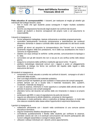 Liceo Scientifico Bilingue
« Vilfredo Pareto »
Piano dell’Offerta Formativa
Triennale 2016-19
MD_FOR-01_22
Rev. 02
del 26.09.2012
Pagina 18
	
Patto educativo di corresponsabilità - I docenti, per realizzare al meglio gli obiettivi già
individuati dal Collegio Docenti, ossia:
• fare in modo che ogni studente possa conseguire il miglior risultato scolastico
possibile;
• favorire una disposizione favorevole degli studenti nei confronti dei docenti;
• aiutare gli studenti a divenire consapevoli del proprio ruolo e ad assumerne le
responsabilità.
I docenti si impegnano a:
• fornire spiegazioni dettagliate, ripetute ciclicamente e ampliate progressivamente;
• controllare assiduamente l’avvenuta comprensione e assimilazione dei contenuti
attraverso domande in classe e controllo dello studio personale e/o del lavoro svolto
a casa;
• guidare gli alunni ad acquisire la consapevolezza che “l’errore” non è momento
puramente negativo della loro prestazione, ma è dalla sua accettazione che inizia il
cammino di miglioramento;
• stabilire con equo anticipo le verifiche scritte previste, comunicandone la tipologia e
la data;
• concordare con gli altri docenti che non vi sia più di una verifica scritta nello stesso
giorno;
• eseguire la correzione delle verifiche e restituirle agli alunni entro 15 giorni;
• adottare metodologie relazionali comuni con i ragazzi e avere un atteggiamento
disponibile al dialogo ma fermo nei confronti del rispetto delle regole e della
esecuzione dei lavori.
Gli studenti si impegnano a:
• comportarsi in modo educato e corretto nei confronti di docenti, compagni e di tutto il
personale della scuola;
• aver cura degli ambienti e del materiale scolastico;
• essere puntuali nel rispettare gli orari scolastici e l’esecuzione dei compiti assegnati;
• portare sempre con sé a scuola tutto il materiale necessario (libri, quaderni,
vocabolari, materiale da disegno);
• in caso di assenza, informarsi in modo opportuno e completo delle attività svolte nel
periodo di assenza e dei compiti assegnati;
• attendere l’arrivo del docente nel cambio delle ore rimanendo in classe e al proprio
posto;
• partecipare agli IDEI, in caso di segnalazione da parte dei docenti;
• seguire con attenzione le attività didattiche, comprese le interrogazioni;
• partecipare in modo pertinente, attivo e costruttivo al dialogo educativo, in modo tale
che ciascuno studente della classe abbia l’opportunità di esprimersi liberamente.
I genitori si impegnano a:
• collaborare attivamente con i docenti nella condivisione di una comune azione
educativa e formativa;
• seguire l’andamento didattico-disciplinare dei figli;
• controllando quotidianamente il libretto dello studente per verificare le assenze,
prendere visione dei voti e di eventuali comunicazioni dei docenti partecipando alle
riunioni collegiali (assemblee e consigli di classe aperti).
• utilizzare i colloqui individuali con i docenti, previo appuntamento.
 