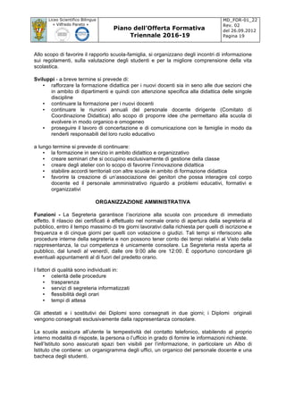 Liceo Scientifico Bilingue
« Vilfredo Pareto »
Piano dell’Offerta Formativa
Triennale 2016-19
MD_FOR-01_22
Rev. 02
del 26.09.2012
Pagina 19
	
Allo scopo di favorire il rapporto scuola-famiglia, si organizzano degli incontri di informazione
sui regolamenti, sulla valutazione degli studenti e per la migliore comprensione della vita
scolastica.
Sviluppi - a breve termine si prevede di:
• rafforzare la formazione didattica per i nuovi docenti sia in seno alle due sezioni che
in ambito di dipartimenti e quindi con attenzione specifica alla didattica delle singole
discipline
• continuare la formazione per i nuovi docenti
• continuare le riunioni annuali del personale docente dirigente (Comitato di
Coordinazione Didattica) allo scopo di proporre idee che permettano alla scuola di
evolvere in modo organico e omogeneo
• proseguire il lavoro di concertazione e di comunicazione con le famiglie in modo da
renderli responsabili del loro ruolo educativo
a lungo termine si prevede di continuare:
• la formazione in servizio in ambito didattico e organizzativo
• creare seminari che si occupino esclusivamente di gestione della classe
• creare degli atelier con lo scopo di favorire l’innovazione didattica
• stabilire accordi territoriali con altre scuole in ambito di formazione didattica
• favorire la creazione di un’associazione dei genitori che possa interagire col corpo
docente ed il personale amministrativo riguardo a problemi educativi, formativi e
organizzativi
ORGANIZZAZIONE AMMINISTRATIVA
Funzioni - La Segreteria garantisce l’iscrizione alla scuola con procedure di immediato
effetto. Il rilascio dei certificati è effettuato nel normale orario di apertura della segreteria al
pubblico, entro il tempo massimo di tre giorni lavorativi dalla richiesta per quelli di iscrizione e
frequenza e di cinque giorni per quelli con votazione o giudizi. Tali tempi si riferiscono alle
procedure interne della segreteria e non possono tener conto dei tempi relativi al Visto della
rappresentanza, la cui competenza è unicamente consolare. La Segreteria resta aperta al
pubblico, dal lunedì al venerdì, dalle ore 9:00 alle ore 12:00. È opportuno concordare gli
eventuali appuntamenti al di fuori del predetto orario.
I fattori di qualità sono individuati in:
• celerità delle procedure
• trasparenza
• servizi di segreteria informatizzati
• flessibilità degli orari
• tempi di attesa
Gli attestati e i sostitutivi dei Diplomi sono consegnati in due giorni; i Diplomi originali
vengono consegnati esclusivamente dalla rappresentanza consolare.
La scuola assicura all’utente la tempestività del contatto telefonico, stabilendo al proprio
interno modalità di risposte, la persona o l’ufficio in grado di fornire le informazioni richieste.
Nell’Istituto sono assicurati spazi ben visibili per l’informazione, in particolare un Albo di
Istituto che contiene: un organigramma degli uffici, un organico del personale docente e una
bacheca degli studenti.
 