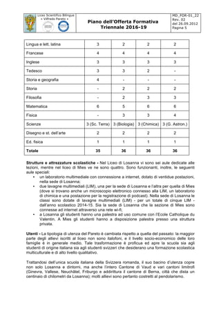 Liceo Scientifico Bilingue
« Vilfredo Pareto »
Piano dell’Offerta Formativa
Triennale 2016-19
MD_FOR-01_22
Rev. 02
del 26.09.2012
Pagina 5
	
Lingua e lett. latina 3 2 2 2
Francese 4 4 4 4
Inglese 3 3 3 3
Tedesco 3 3 2 -
Storia e geografia 4 - - -
Storia - 2 2 2
Filosofia - 2 3 3
Matematica 6 5 6 6
Fisica - 3 3 4
Scienze 3 (Sc. Terra) 3 (Biologia) 3 (Chimica) 3 (G. Astron.)
Disegno e st. dell’arte 2 2 2 2
Ed. fisica 1 1 1 1
Totale 35 36 36 36
Strutture e attrezzature scolastiche - Nel Liceo di Losanna vi sono sei aule dedicate alle
lezioni, mentre nel liceo di Mies ve ne sono quattro. Sono funzionanti, inoltre, le seguenti
aule speciali:
• un laboratorio multimediale con connessione a internet, dotato di ventidue postazioni,
nella sede di Losanna;
• due lavagne multimediali (LIM), una per la sede di Losanna e l’altra per quella di Mies
(dove si trovano anche un microscopio elettronico connesso alla LIM, un laboratorio
di chimica e una postazione per la registrazione di podcast). Nella sede di Losanna le
classi sono dotate di lavagne multimediali (LIM) - per un totale di cinque LIM -
dall’anno scolastico 2014-15. Sia la sede di Losanna che la sezione di Mies sono
connesse ad internet attraverso una rete wi-fi;
• a Losanna gli studenti hanno una palestra ad uso comune con l’Ecole Catholique du
Valentin. A Mies gli studenti hanno a disposizione palestra presso una struttura
privata.
Utenti - La tipologia di utenza del Pareto è cambiata rispetto a quella del passato: la maggior
parte degli allievi iscritti al liceo non sono italofoni, e il livello socio-economico delle loro
famiglie è in generale medio. Tale trasformazione è proficua ed apre la scuola sia agli
studenti di origine italiana sia agli studenti svizzeri che desiderano una formazione scolastica
multiculturale e di alto livello qualitativo.
Trattandosi dell’unica scuola italiana della Svizzera romanda, il suo bacino d’utenza copre
non solo Losanna e dintorni, ma anche l’intero Cantone di Vaud e vari cantoni limitrofi
(Ginevra, Vallese, Neuchâtel, Friburgo e addirittura il cantone di Berna, città che dista un
centinaio di chilometri da Losanna); molti allievi sono pertanto costretti al pendolarismo.
 