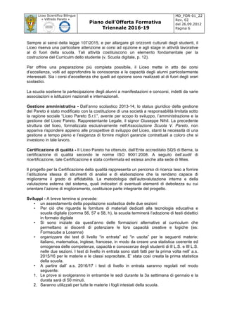 Liceo Scientifico Bilingue
« Vilfredo Pareto »
Piano dell’Offerta Formativa
Triennale 2016-19
MD_FOR-01_22
Rev. 02
del 26.09.2012
Pagina 6
	
Sempre ai sensi della legge 107/2015, e per allargare gli orizzonti culturali degli studenti, il
Liceo riserva una particolare attenzione ai corsi ad opzione e agli stage in attività lavorative
al di fuori della scuola. Tali attività costituiscono un elemento fondamentale per la
costruzione del Curriculm dello studente (v. Scuola digitale, p. 12).
Per offrire una preparazione più completa possibile, il Liceo mette in atto dei corsi
d’eccellenza, volti ad approfondire le conoscenze e le capacità degli alunni particolarmente
interessati. Sia i corsi d’eccellenza che quelli ad opzione sono realizzati al di fuori degli orari
scolastici.
La scuola sostiene la partecipazione degli alunni a manifestazioni e concorsi, indetti da varie
associazioni e istituzioni nazionali e internazionali.
Gestione amministrativa - Dall’anno scolastico 2013-14, lo status giuridico della gestione
del Pareto è stato modificato con la costituzione di una società a responsabilità limitata sotto
la ragione sociale “Liceo Pareto S.r.l.”, avente per scopo lo sviluppo, l’amministrazione e la
gestione del Liceo Pareto. Rappresentante Legale, il signor Giuseppe Nihil. La precedente
struttura del liceo, formalizzata esclusivamente nell’Associazione Scuola V. Pareto, non
appariva rispondere appieno alle prospettive di sviluppo del Liceo, stanti la necessità di una
gestione a tempo pieno e l’esigenza di fornire migliori garanzie contrattuali a coloro che si
investono in tale lavoro.
Certificazione di qualità - Il Liceo Pareto ha ottenuto, dall’Ente accreditato SQS di Berna, la
certificazione di qualità secondo le norme ISO 9001:2008. A seguito dell’audit di
ricertificazione, tale Certificazione è stata confermata ed estesa anche alla sede di Mies.
Il progetto per la Certificazione della qualità rappresenta un percorso di ricerca teso a fornire
l’istituzione stessa di strumenti di analisi e di elaborazione che la rendano capace di
migliorarne il grado di affidabilità. La metodologia dell’autovalutazione interna e della
valutazione esterna del sistema, quali indicatori di eventuali elementi di debolezza su cui
orientare l’azione di miglioramento, costituisce parte integrante del progetto.
Sviluppi - A breve termine si prevede:
• un assestamento della popolazione scolastica delle due sezioni
• Per ciò che riguarda le forniture di materiali dedicati alla tecnologia educativa e
scuola digitale (comma 56, 57 e 58, h), la scuola terminerà l’adozione di testi didattici
in formato digitale
• Si sono iniziate da quest’anno delle formazioni alternative al curriculum che
permettano ai discenti di potenziare le loro capacità creative e logiche (es:
Formacube a Losanna)
• organizzare dei test di livello “in entrata” ed “in uscita” per le seguenti materie:
italiano, matematica, inglese, francese, in modo da creare una statistica coerente ed
omogenea delle competenze, capacità e conoscenze degli studenti di II L.S. e III L.S.
nelle due sezioni. I test di livello in entrata sono stati fatti per la prima volta nell’ a.s.
2015/16 per le materie e le classi sopracitate. E’ stata così creata la prima statistica
della scuola.
• A partire dall’ a.s. 2016/17 i test di livello in entrata saranno regolati nel modo
seguente:
1. Le prove si svolgeranno in entrambe le sedi durante la 3a settimana di gennaio e la
durata sarà di 50 minuti.
2. Saranno utilizzati per tutte le materie i fogli intestati della scuola.
 