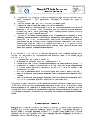 Liceo Scientifico Bilingue
« Vilfredo Pareto »
Piano dell’Offerta Formativa
Triennale 2016-19
MD_FOR-01_22
Rev. 02
del 26.09.2012
Pagina 7
	
3. La correzione sarà collegiale secondo le indicazioni di ogni capo dipartimento. Se lo
riterrà necessario, il capo dipartimento trasmetterà ai docenti una griglia di
valutazione.
4. La tabella dei voti è da 1 a 10 con la possibilità del mezzo punto.
• Statistiche e archivio condiviso dei test per ogni dipartimento :
Si continua la raccolta dati iniziata nel 2015/16 per una statistica della scuola e per la
creazione di un archivio. Sono riconfermati per tale compito: Daniele Bertoletti
(raccolta dati), Paolo Lodone (statistiche), Sauro Giornali (presentazione dei risultati e
indicazioni per la lettura delle statistiche)
• Creazione di un formato standard per gli esami di integrazione e di idoneità in modo
da salvaguardare la coerenza metodologica e della correzione negli anni a venire . A
partire dall’ a.s. 2016/17 si prepareranno delle prove che costituiranno l’archivio
permanente dei test di integrazione a disposizione degli insegnanti e che saranno
distribuiti agli allievi che chiedono di integrare le classi 2a e 3a. In questo modo le
valutazioni saranno omogenee poiché I test sono gli stessi. Non si è stabilito ogni
quanti anni debbano essere cambiati questi test.
A lungo termine (a.s. 2017/18/19) il modello di liceo bilingue italiano/francese apparirà meno
restrittivo per i seguenti motivi che rimandano alla normativa della “Buona scuola” (legge
107, del 13/07/2015).
• il potenziamento dell’inglese (comma 7, a)
• la riduzione del numero di alunni per classe (comma 7, n)
• l’alfabetizzazione e il perfezionamento dell’italiano come lingua straniera (comma 7, r)
• la possibilità di integrare ulteriori formazioni extra-scolastiche che diano la possibilità
di ottenere crediti formativi e permettano lo sviluppo di capacità creative e del
ragionamento (art. 28)
• la mobilità scuola-lavoro per gli studenti che hanno degli impieghi a tempo parziale
• creare una statistica organizzata e ponderata della percentuale di riuscita degli allievi
in corso
• creare una statistica organizzata e ponderata della percentuale di riuscita degli allievi
ex-corso, con attenzione all’ambito universitario e para-universitario
Si aggiunge a questa previsione ottimistica il potenziamento, deciso dal collegio straordinario
del 20 marzo 2015, dell’insegnamento della matematica e della fisica. Per il tedesco, prima
lingua nazionale la cui importanza è riconosciuta da tutti gli studenti e dalle loro famiglie
oltreché dalla direzione didattica, verrà data la possibilità, a partire dal quarto anno di corso,
di continuare gli studi con eventuali corsi esterni che permettano di sostenere certificazioni
ufficiali.
ORGANIZZAZIONE DIDATTICA
Collegio dei docenti - È formato da tutti i docenti in servizio. È presieduto dal Coordinatore
Didattico della Scuola, nominato dall’Ente Gestore. Si occupa degli aspetti educativi e
didattici, fissa la divisione dell’anno scolastico e il quadro orario settimanale. Assicura
uniformità alle modalità operative dell’azione didattica attraverso l’adozione di modelli di
riferimento comuni a tutti i Consigli di Classe.
 