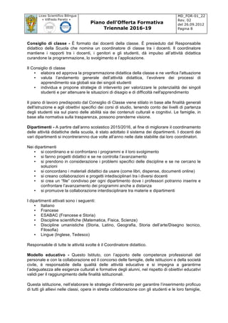Liceo Scientifico Bilingue
« Vilfredo Pareto »
Piano dell’Offerta Formativa
Triennale 2016-19
MD_FOR-01_22
Rev. 02
del 26.09.2012
Pagina 8
	
Consiglio di classe - È formato dai docenti della classe. È presieduto dal Responsabile
didattico della Scuola che nomina un coordinatore di classe tra i docenti. Il coordinatore
mantiene i rapporti tra i docenti, i genitori e gli studenti, dà impulso all’attività didattica
curandone la programmazione, lo svolgimento e l’applicazione.
Il Consiglio di classe
• elabora ed approva la programmazione didattica della classe e ne verifica l'attuazione
• valuta l’andamento generale dell’attività didattica, l’evolvere dei processi di
apprendimento sia globali sia dei singoli studenti
• individua e propone strategie di intervento per valorizzare le potenzialità dei singoli
studenti e per attenuare le situazioni di disagio e di difficoltà nell'apprendimento
Il piano di lavoro predisposto dal Consiglio di Classe viene stilato in base alle finalità generali
dell'istruzione e agli obiettivi specifici dei corsi di studio, tenendo conto dei livelli di partenza
degli studenti sia sul piano delle abilità sia dei contenuti culturali e cognitivi. Le famiglie, in
base alla normativa sulla trasparenza, possono prenderne visione.
Dipartimenti - A partire dall’anno scolastico 2015/2016, al fine di migliorare il coordinamento
delle attività didattiche della scuola, è stato adottato il sistema dei dipartimenti. I docenti dei
vari dipartimenti si incontrerarnno due volte all’anno nelle date stabilite dai loro coordinatori.
Nei dipartimenti
• si coordinano e si confrontano i programmi e il loro svolgimento
• si fanno progetti didattici e se ne controlla l’avanzamento
• si prendono in considerazione i problemi specifici delle discipline e se ne cercano le
soluzioni
• si concordano i materiali didattici da usare (come libri, dispense, documenti online)
• si creano collaborazioni e progetti intedisciplinari tra i diversi docenti
• si crea un “file” condiviso per ogni dipartimento dove i professori potranno inserire e
confrontare l’avanzamento dei programmi anche a distanza
• si promuove la collaborazione interdisciplinare tra materie e dipartimenti
I dipartimenti attivati sono i seguenti:
• Italiano
• Francese
• ESABAC (Francese e Storia)
• Discipline scientifiche (Matematica, Fisica, Scienze)
• Discipline umanistiche (Storia, Latino, Geografia, Storia dell’arte/Disegno tecnico,
Filosofia)
• Lingue (Inglese, Tedesco)
Responsabile di tutte le attività svolte è il Coordinatore didattico.
Modello educativo - Questo Istituto, con l’apporto delle competenze professionali del
personale e con la collaborazione ed il concorso delle famiglie, delle istituzioni e della società
civile, è responsabile della qualità delle attività educative e si impegna a garantirne
l’adeguatezza alle esigenze culturali e formative degli alunni, nel rispetto di obiettivi educativi
validi per il raggiungimento delle finalità istituzionali.
Questa istituzione, nell’elaborare le strategie d’intervento per garantire l’inserimento proficuo
di tutti gli allievi nelle classi, opera in stretta collaborazione con gli studenti e le loro famiglie,
 