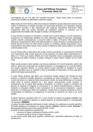 Liceo Scientifico Bilingue
« Vilfredo Pareto »
Piano dell’Offerta Formativa
Triennale 2016-19
MD_FOR-01_22
Rev. 02
del 26.09.2012
Pagina 9
	
coinvolgendo gli uni e le altre nel “contratto formativo”, inteso come presa di coscienza
comune dei problemi da affrontare e risolvere insieme.
Nella scelta dei libri di testo e delle strumentazioni didattiche questa istituzione assume come
criterio di riferimento la validità culturale e la funzionalità educativa con particolare riguardo
agli obiettivi formativi e alla rispondenza alle esigenze linguistiche dell’utenza. Nello
svolgimento della loro azione educativa gli insegnanti operano in coerenza con la
programmazione didattica del consiglio di classe e dei dipartimenti.
Il Liceo Pareto si propone di mantenere i contatti con la cultura italiana, non solo attraverso i
programmi e le metodologie adottate ma anche attraverso viaggi di istruzione, gemellaggi,
scambi culturali, partecipazione a concorsi indetti in Italia; di inserirsi nella realtà locale
attraverso l’insegnamento della metà delle discipline in lingua francese, la partecipazione ad
attività sportive e tornei con altre scuole svizzere e a iniziative culturali organizzate in loco,
proponendosi nello stesso tempo come veicolo di diffusione della cultura italiana con attività
culturali aperte a tutti.
Il Liceo Pareto offre un’alternativa alla scuola svizzera soprattutto in considerazione del fatto
che l’inserimento nelle scuole locali per chi ha compiuto una parte della scolarizzazione in
Italia (o in Ticino) può essere difficile per motivi linguistici: senza un’adeguata conoscenza
del francese gli allievi rischiano di essere collocati in classi inferiori rispetto al loro livello
d’età.
Nella scuola svizzera viene operata una precoce selezione (3 curricoli separati a partire dal
quinto o sesto anno sulla base dei risultati scolastici), e il passaggio da un curricolo all’altro
può essere alquanto difficile. La scuola italiana invece permette di scegliere la scuola
superiore all’ottavo anno di scolarità e offre la possibilità di frequentare un liceo agli allievi
selezionati troppo precocemente.
Il Liceo Pareto propone agli allievi una formazione liceale bilingue che fornisca le basi
culturali e l’apertura mentale necessari a proseguire gli studi universitari o a inserirsi nel
mondo del lavoro e un diploma finale riconosciuto in Italia, nel resto dell’Europa e in Svizzera
(sulla base di accordi bilaterali tra i due paesi), promuovendo anche iniziative di
orientamento per la scelta della facoltà universitaria. La finalità è quella di infondere nel
giovane la capacità di integrare le conoscenze in un sapere interdisciplinare e aiutare lo
studente a sviluppare l’abilità di fare connessioni fra le conoscenze scolastiche, i saperi
personali e le esperienze della vita quotidiana, sostenendo le capacità analitiche al fine di
comprendere un problema e immaginarne un percorso di soluzione nei tempi e nei modi
stabiliti.
A partire dall’anno scolastico 2013-14, il Liceo Pareto ha aderito al progetto ESABAC che
consente allo studente di ottenere un doppio diploma: la maturità italiana e il baccalauréat
“S” francese. ESABAC.
L’Esabac fa parte integrante dell’esame di stato, sebbene ne costituisca una parte specifica.
Permette all’allievo di conseguire un doppio diploma, italiano: l’esame di stato, francese: il
Baccalauréat Général (così come risulta dal D.M. no.95).
La parte di esame specifica è costituita da:
• una prova di lingua e letteratura francese scritta e orale
• una prova scritta di storia (in lingua francese)
Le due prove scritte della parte specifica costituiscono, nell’ambito dell’esame di stato, la
quarta prova.
 
