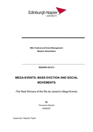 MSc Festival and Event Management
Masters Dissertation
SESSION 2012/13
MEGA-EVENTS, MASS EVICTION AND SOCIAL
MOVEMENTS
-The Real Winners of the Rio de Janeiro’s Mega-Events-
By
Francesca Spinedi
40082527
Supervisor: Stephen Taylor
 