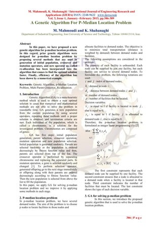 M. Mahmoudi, K. Shahanaghi / International Journal of Engineering Research and
                  Applications (IJERA) ISSN: 2248-9622 www.ijera.com
                     Vol. 3, Issue 1, January -February 2013, pp.386-389
          A Genetic Algorithm For P-Median Location Problem
                               M. Mahmoudi and K. Shahanaghi
 Department of Industrial Engineering, Iran University of Science and Technology, Tehran 1684613114, Iran.


Abstract
         In this paper, we have proposed a new           allocate facilities to demand nodes. The objective is
genetic algorithm for p-median location problem.         to minimize total transportation (distance is
In this regard, prior genetic algorithms were            weighted by demand) between demand nodes and
designed for p-median location problem by                facilities.
proposing several methods that are used in               The following assumptions are considered in the
generation of initial population, crossover and          problem:
mutation operators, and new operator so- called          The capacity of each facility is unbounded. Each
re-allocation has been incorporated into the             node can be supplied by just one facility, but each
algorithm that causes to find the optimal solution       facility can service to several demand nodes. To
faster. Finally, efficiency of the algorithm has         formulate this problem, the following notations are
been shown by a numerical example.                       used:
                                                         i and j : index of demand nodes;
Keywords: Genetic Algorithm, p-Median Location
Problem, Multi Parent Crossover, Re-allocation.
                                                         hi : demand in node i ;
                                                         d ij : distance between demand nodes i and j ;
1. Introduction                                          n : number of demand nodes;
            Genetic Algorithm (GA) is a meta-heuristic   p : number of facilities that be located;
method which is used to obtain a near optimal
solution in cases that numerical and mathematical        Decision variables:
methods are not able to solve the problem in             x j : is equal to 1 if facility is located in node j ,
reasonable time. GA generates a new population           else is equal to 0;
from the current population by using several              y ij : is equal to 1 if facility j is allocated to
operators, repeating these methods until a proper
solution is obtained, and termination criteria are       demand node i , else is equal to 0.
met. Each individual of the population, which is         Therefore, the p-median location problem is
called a chromosome, is a solution for the               formulated as integer linear programming (1): [2]
investigated problem. Chromosomes are composed                       n   n

of genes.                                                Min      h y
                                                                 i 1 j 1
                                                                                 i        ij   d ij
            GA has five steps: initial population
generation, parent selection, crossover operation,           s.t :
mutation operation and new population selection.                             n

Initial population is generated randomly. Parents are                    y
                                                                         j 1
                                                                                     ij         1 i         (1)
selected randomly or the population is ordered
decreasingly by fitness function value and then,                         y ij  x j                   i, j
parents are selected from top of the list. The                               n
crossover operator is performed by separating                            x
                                                                         j 1
                                                                                     j     p
chromosome and replacing the separated parts. In
mutation operation, a gene is selected randomly and                      xi , y ij  0,1 i, j
changed [1]. To perform selection operator,
generated offspring go to the next stage immediately               The first constraint represents that each
or offspring along with their parents are ordered        demand node can be supplied by one facility. The
decreasingly according to fitness function value.        second constraint ensures that a node is allocated to
Then the new population is selected from above the       a demand node when a facility is located in that
list to fill the population.                             node. Third constraint indicates the number of
In this paper, we apply GA for solving p-median          facilities that must be located. The last constraint
location problem and we improve it by applying           shows the type of each decision variable.
some methods in each stage.
                                                         3. GA for solving p-median problem
2. P-median location problem                                      In this section, we introduce the proposed
In p-median location problem, we have several            genetic algorithm that is used to solve the p-median
demand nodes. The aim of the problem is to choose        location problem.
p nodes to locate facilities in those nodes and


                                                                                                                386 | P a g e
 