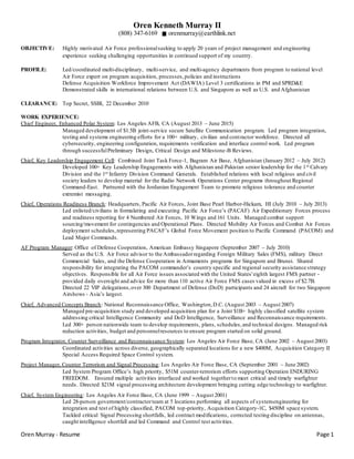 Oren Murray - Resume Page 1
Oren Kenneth Murray II
(808) 347-6169 orenmurray@earthlink.net
OBJECTIVE: Highly motivated Air Force professionalseeking to apply 20 years of project management and engineering
experience seeking challenging opportunities in continued support of my country.
PROFILE: Led/coordinated multi-disciplinary, multi-service, and multi-agency departments from program to national level
Air Force expert on program acquisition, processes,policies and instructions
Defense Acquisition Workforce Improvement Act (DAWIA) Level 3 certifications in PM and SPRD&E
Demonstrated skills in international relations between U.S. and Singapore as well as U.S. and Afghanistan
CLEARANCE: Top Secret, SSBI, 22 December 2010
WORK EXPERIENCE:
Chief Engineer, Enhanced Polar System: Los Angeles AFB, CA (August 2013 – June 2015)
Managed development of $1.5B joint-service secure Satellite Communication program. Led program integration,
testing and systems engineering efforts for a 100+ military, civilian and contractor workforce. Directed all
cybersecurity, engineering configuration, requirements verification and interface control work. Led program
through successfulPreliminary Design, Critical Design and Milestone-B Reviews.
Chief, Key Leadership Engagement Cell: Combined Joint Task Force-1, Bagram Air Base, Afghanistan (January 2012 – July 2012)
Developed 100+ Key Leadership Engagements with Afghanistan and Pakistan senior leadership for the 1st Calvary
Division and the 1st Infantry Division Command Generals. Established relations with local religious and civil
society leaders to develop material for the Radio Network Operations Center programs throughout Regional
Command-East. Partnered with the Jordanian Engagement Team to promote religious tolerance and counter
extremist messaging.
Chief, Operations Readiness Branch: Headquarters, Pacific Air Forces, Joint Base Pearl Harbor-Hickam, HI (July 2010 – July 2013)
Led enlisted/civilians in formulating and executing Pacific Air Force’s (PACAF) Air Expeditionary Forces process
and readiness reporting for 4 Numbered Air Forces, 10 Wings and 161 Units. Managed combat support
sourcing/movement for contingencies and Operational Plans. Directed Mobility Air Forces and Combat Air Forces
deployment schedules,representing PACAF’s Global Force Movement position to Pacific Command (PACOM) and
Lead Major Commands.
AF Program Manager: Office of Defense Cooperation, American Embassy Singapore (September 2007 – July 2010)
Served as the U.S. Air Force advisor to the Ambassadorregarding Foreign Military Sales (FMS), military Direct
Commercial Sales, and the Defense Cooperation in Armaments programs for Singapore and Brunei. Shared
responsibility for integrating the PACOM commander’s country specific and regional security assistance strategy
objectives. Responsible for all Air Force issues associated with the United States'eighth largest FMS partner -
provided daily oversight and advice for more than 110 active Air Force FMS cases valued in excess of $2.7B.
Directed 22 VIP delegations,over 300 Department of Defense (DoD) participants and 24 aircraft for two Singapore
Airshows - Asia’s largest.
Chief, Advanced Concepts Branch: National Reconnaissance Office, Washington,D.C. (August 2003 – August 2007)
Managed pre-acquisition study and developed acquisition plan for a Joint $1B+ highly classified satellite system
addressing critical Intelligence Community and DoD Intelligence, Surveillance and Reconnaissance requirements.
Led 300+ person nationwide team to develop requirements, plans, schedules,and technical designs. Managed risk
reduction activities, budget and personnelresources to ensure program started on solid ground.
Program Integrator, Counter Surveillance and Reconnaissance System: Los Angeles Air Force Base, CA (June 2002 – August 2003)
Coordinated activities across diverse, geographically separated locations for a new $400M, Acquisition Category II
Special Access Required Space Control system.
Project Manager, Counter Terrorism and Signal Processing: Los Angeles Air Force Base, CA (September 2001 – June 2002)
Led System Program Office’s high priority, $51M counter-terrorism efforts supporting Operation ENDURING
FREEDOM. Ensured multiple activities interfaced and worked togetherto meet critical and timely warfighter
needs. Directed $21M signal processing architecture development bringing cutting edge technology to warfighter.
Chief, System Engineering: Los Angeles Air Force Base, CA (June 1999 – August 2001)
Led 28-person government/contractorteam at 5 locations performing all aspects of systemengineering for
integration and test of highly classified, PACOM top-priority, Acquisition Category-1C, $450M space system.
Tackled critical Signal Processing shortfalls, led contract modifications, corrected testing discipline on antennas,
caught intelligence shortfall and led Command and Control test activities.
 