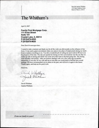 David & Juanita Whitham
1533 East Celebrity Circle
Hanover Park, IL. 60133
The Whitham's
April 9, 2007
Family First Mortgage Corp.
111 Erick Street
Suite 101
Crystal Lake, IL 60014
P:(815)479-9520
F:(815)479-9620
Dear David Rosengarden:
I wanted to take a moment and thank you for all the work you did recently on the refinance of my
home. It was such a great convenience when you came to my place of employment during my lunch
hour to explain everything to me. You did a wonderful job of calling me each week to fill me in on
the progress of the loan. The rate you quoted me during our first conversations was the one that we
ended up with at closing and which was in the news that week as the best going rate. The closing
went smoothly and quickly. After our positive dealings with you a few years ago on another
transaction, it was easy for my wife and me to trust that you would help us find the best overall
package. We have recommended you to others in the past, and will do to it again in the future.
Thanks again, and keep up the good work.
Sincerely,
David Whitham
Juanita Whitham
From our family to yours!
 