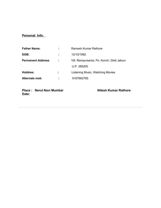 Personal Info:
Father Name: : Ramesh Kumar Rathore
DOB: : 12/10/1992
Permanent Address : Vill. Rampursanta, Po. Konch, Distt Jaloun
U.P. 285205
Hobbies: : Listening Music, Watching Movies
Alternate mob : 9167662785
Place : Nerul Navi Mumbai Nitesh Kumar Rathore
Date:
 