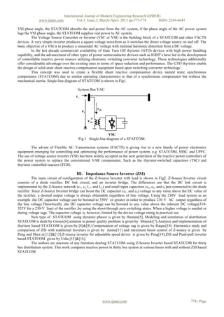 International Journal of Modern Engineering Research (IJMER)
              www.ijmer.com             Vol.3, Issue.2, March-April. 2013 pp-773-778      ISSN: 2249-6645

VSI phase angle, the STATCOM absorbs the real power from the AC system, if the phase angle of the AC power system
lags the VSI phase angle, the STATCOM supplies real power to AC system.
         The Voltage Source Converter or Inverter (VSC or VSI) is the building block of a STATCOM and other FACTS
devices. A very simple inverter produces a square voltage waveform as it switches the direct voltage source on and off. The
basic objective of a VSI is to produce a sinusoidal AC voltage with minimal harmonic distortion from a DC voltage.
         In the last decade commercial availability of Gate Turn Off thyristor (GTO) devices with high power handling
capability, and the advancement of other types of power-semiconductor devices such as IGBT’s have led to the development
of controllable reactive power sources utilizing electronic switching converter technology. These technologies additionally
offer considerable advantage over the existing ones in terms of space reduction and performance. The GTO thyristor enable
the design of solid-state shunt reactive compensation equipment based upon switching converter technology.
         This concept was used to create a flexible shunt reactive compensation device named static synchronous
compensator (STATCOM) due to similar operating characteristics to that of a synchronous compensator but without the
mechanical inertia. Single-line diagram of STATCOM is shown in Fig1.

                                        System Bus VAC




                                                           VSC
                                        Fig.1 Single-line diagram of a STATCOM.

          The advent of Flexible AC Transmission systems (FACTS) is giving rise to a new family of power electronics
equipment emerging for controlling and optimizing the performance of power system, e.g. STATCOM, SSSC and UPFC.
The use of voltage source inverter (VSI) has been widely accepted as the next generation of the reactive power controllers of
the power system to replace the conventional VAR compensator, Such as the thyristor-switched capacitors (TSC) and
thyristor controlled reactors (TCR).

                                       III. Impedance Source Inverter (ZSI)
           The main circuit of configuration of the Z-Source Inverter with load is shown in Fig2. Z-Source Inverter circuit
consists of a diode rectifier, DC link circuit, and an inverter bridge. The differences are that the DC link circuit is
implemented by the Z-Source network (c1, c2, L1, and L2) and small input capacitors (ca, cb, and cc)are connected to the diode
rectifier. Since Z-Source Inverter bridge can boost the DC capacitor (c1, and c2) voltage to any value above the DC value of
the rectifier, a desired output voltage is always obtainable regardless of line voltage. Using the 230V load system as an
example ,the DC capacitor voltage can be boosted to 350V or greater in order to produce 230 V AC output regardless of
the line voltage.Theoritically ,the DC capacitor voltage can be boosted to any value above the inherent DC voltage(310-
325V for a 230-V line) of the rectifier ,by using the shoot through zero switching states. When a higher voltage is needed or
during voltage sags. The capacitor voltage is, however, limited by the device voltage rating in practical use.
           New type of STATCOM using dynamic phasor is given by Hannan[5], Modeling and simulation of distribution
STATCOM is dealt by Giroux[6].solution to power quality problem is given by Mineski[7].Analysis and implementation of
thyristor based STATCOM is given by [8]&[9].Compensation of voltage sag is given by Haque[10] .Harmonics study and
comparison of ZSI with traditional Inverters is given by Justus[11] and maximum boost control of Z-source is given by
Peng and Shen in [12]&[13].Z-source inverter for adjustable speed drives is given by Peng[14].ZSI and Push-pull inverter
based STATCOM given by Usha [15]&[16].
           The authors are unaware of any literature dealing STATCOM using Z-Source Inverter based STATCOM for thirty
bus distribution system. This work compares reactive power in thirty bus system at various buses with and without ZSI based
STATCOM.




                                                        www.ijmer.com                                              774 | Page
 